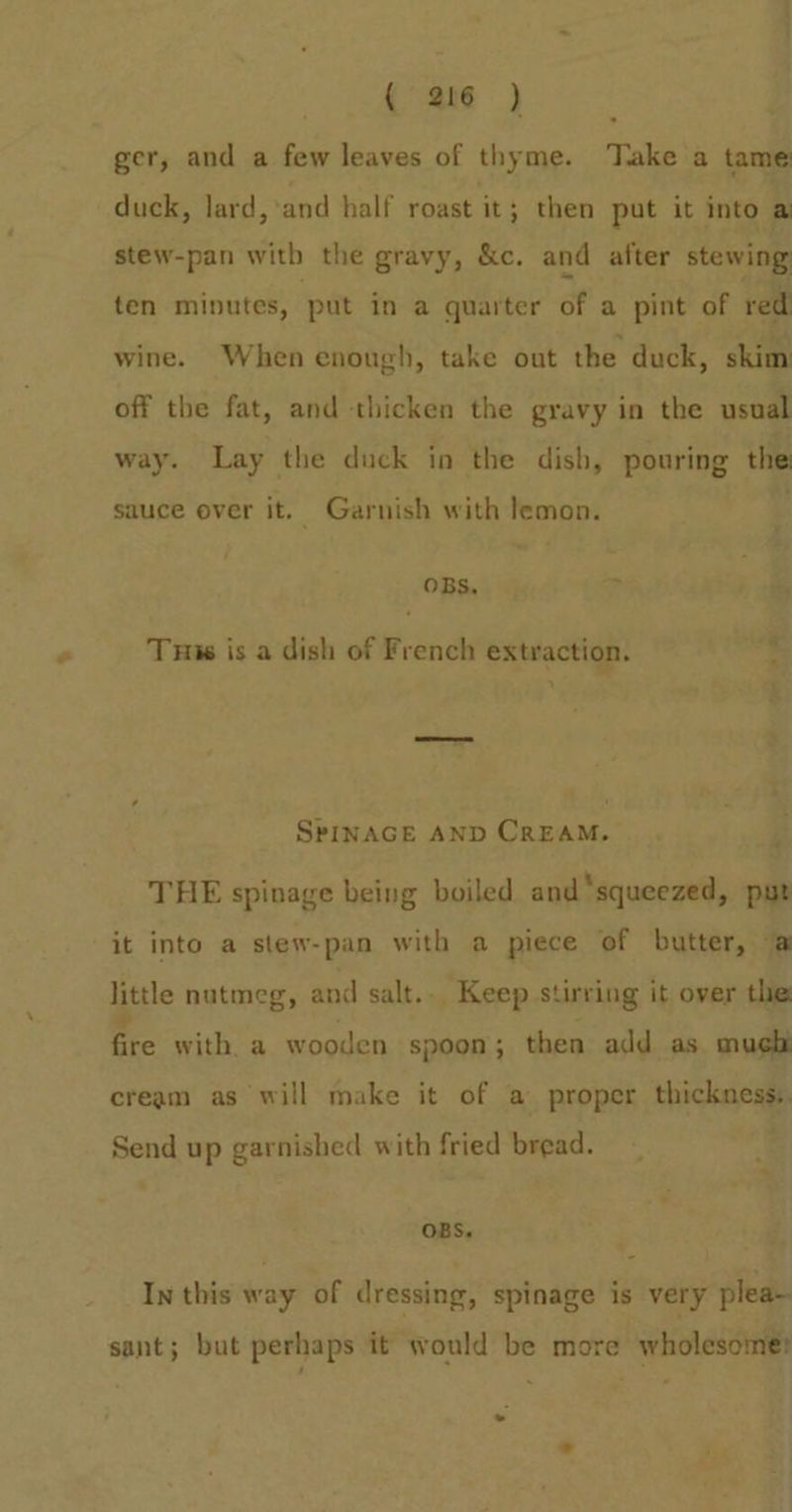 ger, and a few leaves of thyme. Take a tame duck, lard, ‘and half roast it ; then put it into a stew-pan with the gravy, &amp;c. and after stewing ten minutes, put in a quarter éf a pint of red wine. When enough, take out the duck, skim off the fat, and thicken the gravy in the usual way. Lay the duck in the dish, pouring the sauce over it. Garnish with lemon. 4 OBS, ci Tus is a dish of French extraction. ; SrINAGE AND CrEAM. i THE spinage being boiled and ‘squeezed, put it into a stew-pan with a piece of butter, a little nutmeg, and salt... Keep stirring it over the: fire with. a wooden spoon; then add as much cream as will make it of a proper thickest Send up garnished with fried bread. OBS. In this way of dressing, spinage is very plea- sant; but perhaps it would be more wholesome: