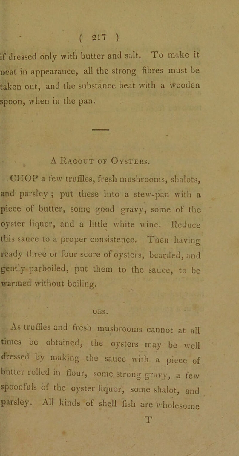 SE desaer id) if dressed only with butter and salt. To make it neat in appearance, all the strong fibres must be taken out, and the substance beat with a wooden spoon, when in the pan. A Racout or Oysters. CHOP a few trufiles, fresh mushrooms, shalots, and parsley ; put these into a stew-pan with a piece of butter, some good eravy, some of the oyster liquor, and a little white wine. Reduce this sauce to a proper consistence. Then having ready three or four score of oysters, bearded, and gently.parboiled, put them to the sauce, to be warmed without boiling. | OBs. _ As truffles and fresh mushrooms cannot at all times be obtained, the oysters may be well dressed by making the sauce with a piece of butter rolled in four, some. Strong gravy, a few spoonfuls of the oyster liquor, some shalot, and_ parsley. All Kinds “of shell fish are wholesome : T is 3 : |