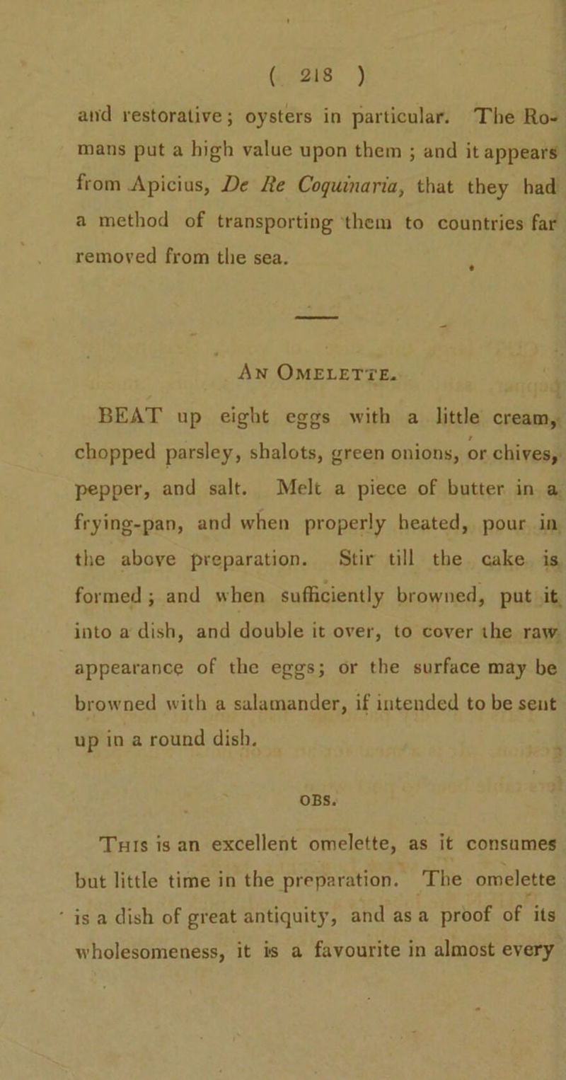 (2s) and restorative; oysters in particular. The Ro- mans put a high value upon them ; and it appears from Apicius, De Re Coguinaria, that they had a method of transporting them to countries far removed from the sea. AN OMELETTE. BEAT up eight eggs with a little cream, chopped parsley, shalots, green onions, or chives, pepper, and salt. Melt a piece of butter in a frying-pan, and when properly heated, pour in the above preparation. Stir till the cake. is formed ; and when sufficiently browned, put it. into a dish, and double it over, to cover the raw. appearance of the eggs; or the surface may be browned with a salamander, if intended to be sent up in a round dish. OBS. Tuis is an excellent omelette, as it consumes but little time in the preparation. ‘The omelette ‘ is a dish of great antiquity, and asa proof of its wholesomeness, it is a favourite in almost every