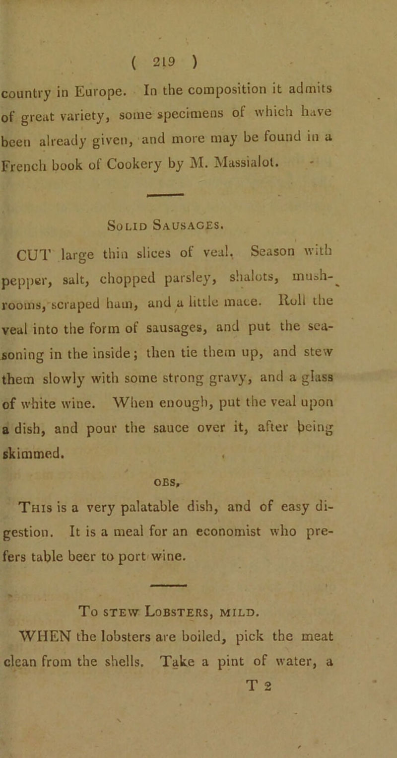 Ge. 20, ) country in Europe. . In the composition it admits of great variety, some specimens of which have been already given, and more may be found in a French book of Cookery by M. Massialot. - —_ SoLtip SAUSAGES. CUT large thin slices of veal, Season with pepper, salt, chopped parsley, shalots, mush-_ rooms, scraped ham, and a little mace. Roll the veal into the form of sausages, and put the sea- soning in the inside; then tie them up, and stew them slowly with some strong gravy, and a glass of white wine. When enough, put the veal upon a dish, and pour the sauce over it, after being skimmed. , OBS, Tuis is a very palatable dish, and of easy di- gestion. It is a meal for an economist who pre- fers table beer to port wine. To sTEW LoBsTERs, MILD. WHEN the lobsters are boiled, pick the meat clean from the shells. Take a pint of water, a hes