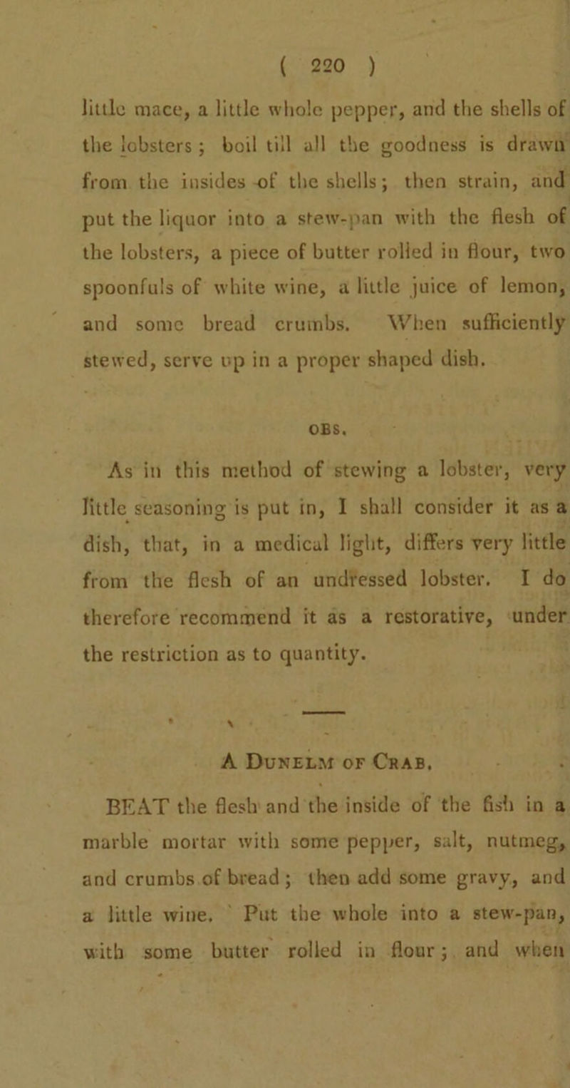 little mace, a little whole pepper, and the shells of the lobsters ; boil till all the goodness is drawn from. the insides -of the shells; then strain, and put the liquor into a stew-pan with the flesh of the lobsters, a piece of butter rolled in flour, two spoonfuls of white wine, a little juice of lemon, and some bread crumbs. When sufficiently stewed, serve up in a proper shaped dish. OBS, As in this method of stewing a lobster, very little seasoning is put in, I shall consider it as @ dish, that, in a medical light, differs very little from the flesh of an und¥essed lobster. I do therefore recommend it as a restorative, under the restriction as to quantity. o 7 - A Dunewo or CRAB, BEAT the flesh’ andthe inside of the fish in a marble mortar with some pepper, salt, nutmeg, and crumbs.of bread; then add some gravy, and a little wine, © Put the whole into a stew-pan, with some butter rolled in flour; and when