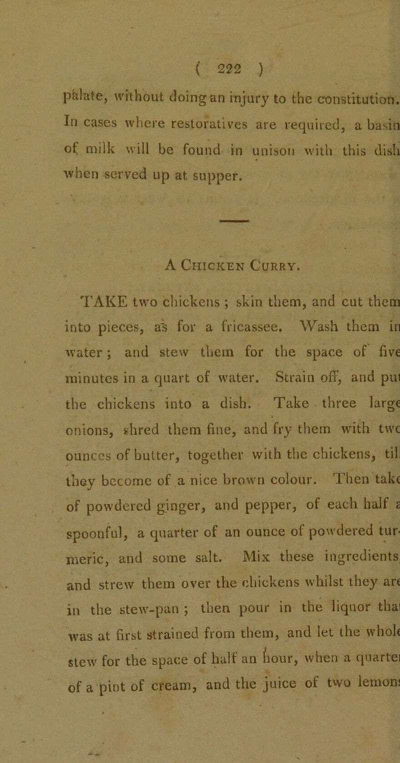 (5298 | palate, without doing an injury to the constitution. In cases where restoratives are required, a basin of milk will be found. in unison with this dish when served up at supper. A Curcken Curry. TAKE two chickens; skin them, and cut them into pieces, as for a fricassee. Wash them in water; and stew them for the space of five minutes in a quart of water. Strain off, and pu the chickens into a dish. Take. three large onions, shred them fine, and fry them with twe ounces of butter, together with the chickens, til they become of a nice brown colour. Then take of powdered ginger, and pepper, of each half z spoonful, a quarter of an ounce of powdered tur. meric, and some salt. Mix these ingredients and strew them over the chickens whilst they are in the stew-pan; then pour in the liquor thai was at first strained from them, and let the whol stew for the space of half an hour, when a quarte: of a pint of cream, and the juice of two lemon: