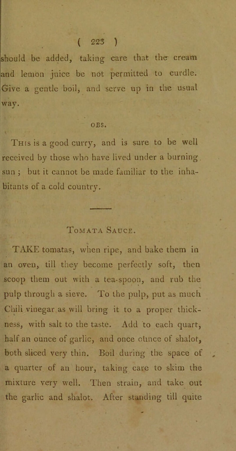 Beas Ng ae oy hould be added, taking care that the cream d lemon juice be not permitted to curdle. Give a gentle boil, and serve up in the usual way. OBS. t Tuis is a good curry, and is sure to be well sun; but it cannot be made familiar to the inha- bitants of a cold country. ToMATA SAUCE. TAKE tomatas, when ripe, and bake them in ‘an oven, till they become perfectly soft, then scoop them out with a tea-spoon, and rub the Chili vinegar as will bring it to a proper thick- ness, with salt to the taste. Add to each quart, half an ounce of garlic, and once otnce of shalot, both sliced very thin. Boil during the space of a quarter of an hour, taking care to skim the mixture very well. Then strain, and take out the garlic and shalot. After standing till quite ~