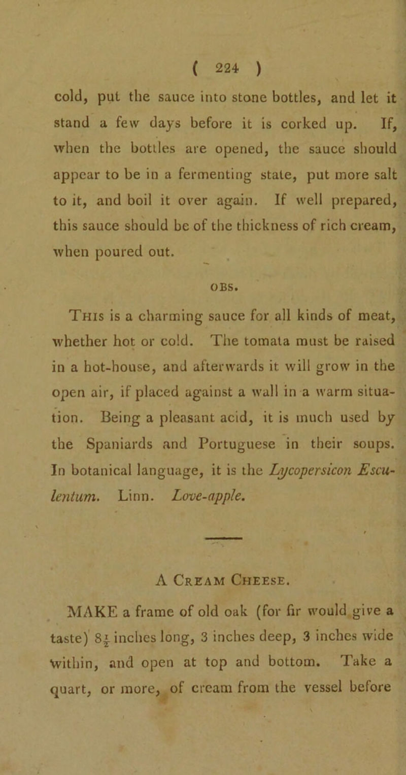 cold, put the sauce into stone bottles, and let ie” stand a few days before it is corked up. If, when the bottles are opened, the sauce should appear to be in a fermenting state, put more salt — to it, and boil it over again. If well prepared, this sauce should be of the thickness of rich cream, | when poured out. OBs. is Tuis is a charming sauce for all kinds of meat, — whether hot or cold. The tomata must be raised — in a hot-house, and afterwards it will grow in the open air, if placed against a wall in‘a warm situa- tion. Being a pleasant acid, it is much used by the Spaniards and Portuguese in their soups. In botanical language, it is the Lycopersicon Escu- lentum. Linn. Love-apple. A CrraM CHEESE. MAKE a frame of old oak (for fir would give a — taste) 8: inches long, 3 inches deep, 3 inches wide ° within, and open at top and bottom, Take a quart, or more, of cream from the vessel before