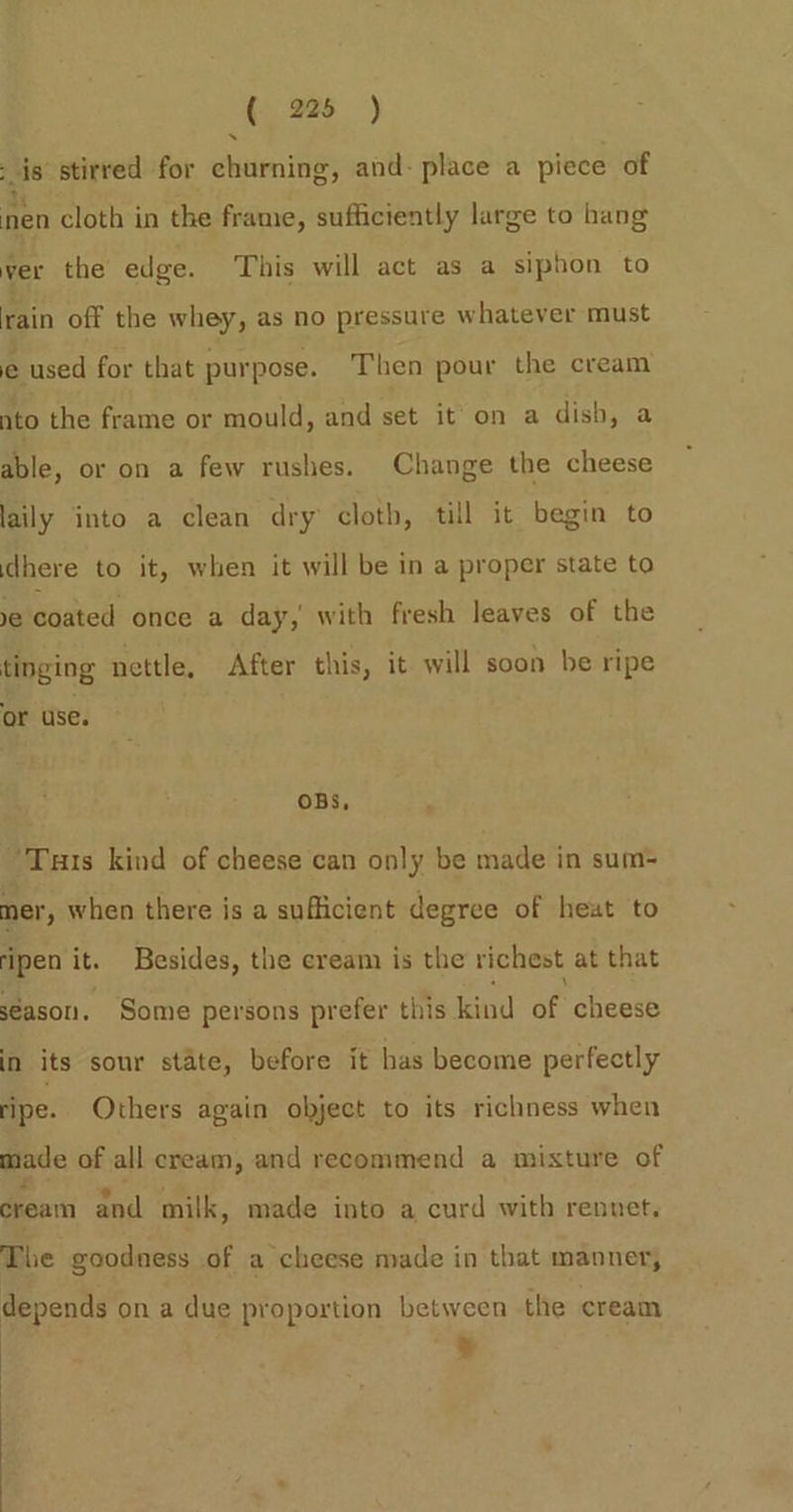 is stirred for churning, and- place a piece of nen cloth in the frame, sufficiently large to hang ver the edge. This will act as a siphon to rain off the whey, as no pressure whatever must e used for that purpose. Then pour the cream nto the frame or mould, and set it on a dish, a able, or on a few rushes. Change the cheese laily into a clean dry cloth, till it begin to dhere to it, when it will be in a proper state to ye coated once a day, with fresh leaves of the tinging nettle, After this, it will soon be ripe or use. OBS, Tuts kind of cheese can only be made in sum-= mer, when there is a sufficient degree of heat to ‘ipen it. Besides, the cream is the richest at that season. Some persons prefer this kind of cheese in its sour state, before it has become perfectly ripe. Others again object to its richness when made of all cream, and recommend a mixture of cream and milk, made into a curd with rennet, The goodness of a cheese made in that manner, depends on a due proportion between the cream | pro &amp;