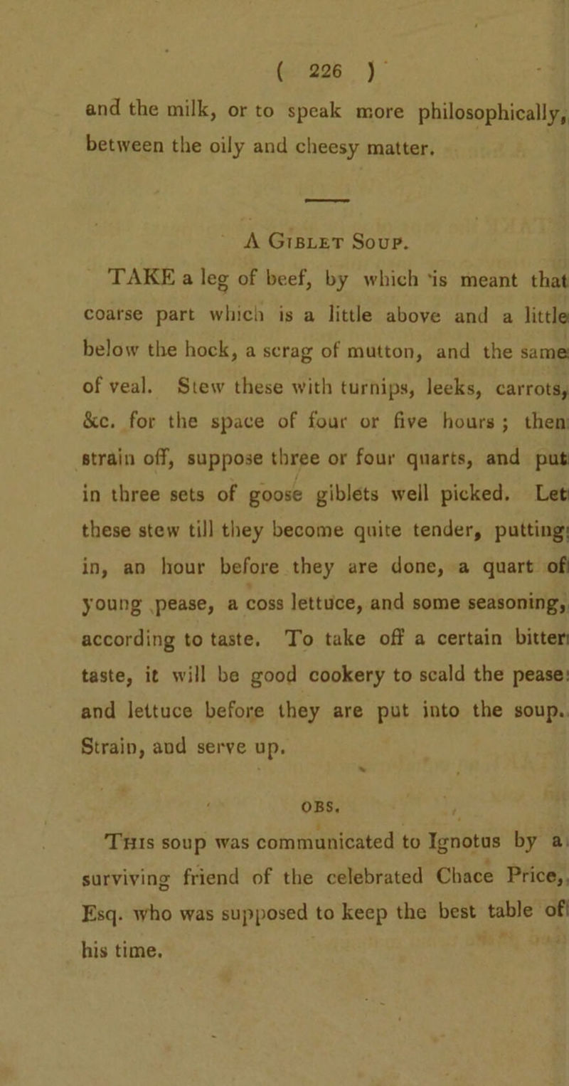 (e226 j and the milk, or to speak more philosophically, between the oily and cheesy matter. A GiBLET Soup. TAKE a leg of beef, by which ‘is meant that coarse part which is a little above and a little below the hock, a scrag of mutton, and the same of veal. Stew these with turnips, leeks, carrots, &amp;c. for the space of four or five hours; then strain off, suppose three or four quarts, and put in three sets of goose giblets well picked. Let these stew till they become quite tender, putting: in, an hour before they are done, a quart of young pease, a Coss lettuce, and some seasoning, according to taste. To take off a certain bitter taste, it will be good cookery to scald the pease: and lettuce before they are put into the soup. Strain, and serve up. OBS, 3 THIs soup was communicated to Ignotus by a: surviving friend of the celebrated Chace Price,, Esq. who was supposed to keep the best table off his time.