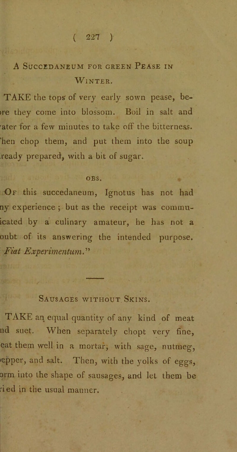_ A SuccEDANEUM FOR GREEN PEASE IN WINTER. TAKE the tops of very early sown pease, be- re they come into blossom. Boil in salt and ater for a few minutes to take off the bitterness. hen chop them, and put them into the soup ready prepared, with a bit of sugar. OBS. « “Or this succedaneum, Ignotus has not had ny experience ; but as the receipt was commu- icated by a culinary amateur, he has not a oubt of its answering the intended purpose. fiat Experimentum.” f SAUSAGES WITHOUT SKINS. TAKE an equal quantity of any kind of meat nd suet. When separately chopt very fine, eat them wellin a mortar; with sage, nutmeg, epper, and salt. Then, with the yolks of eggs, orm into the shape of sausages, and let them be ‘ied in the usual manner. | | |