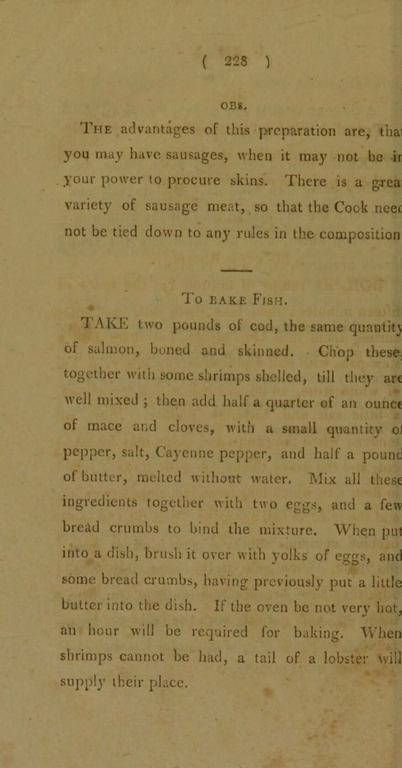 ( 298 ) OBS. THE advantages of this preparation are; tha you may have sausages, when it may not be dr your power to.procure skins. There is a grea variety of sausage meat, so that the Cook nee not be tied down to any rules in the composition “ To BAKE Fisu. wg _ TAKE two pounds of cod, the same quantity of salmon, boned and skinned. - Chop these together with some shrimps shelled, till they. ae well mixed ; then add half a quarter of an ounee of mace and cloyes, with a small quantity 0 pepper, salt, Cayenne pepper, and half a pounc of butter, melted without water. Mix all these ingredients together with two eggs, and a fem bread crumbs to bind the mixture, When put into a dish, brush it over with yolks of eggs, and some bread crumbs, having previously put a little butter into the dish. If the oven be not very hot, an hour will be required for baking. When shrimps cannot be had, a tail of a lobster will supply their place. = ~ §