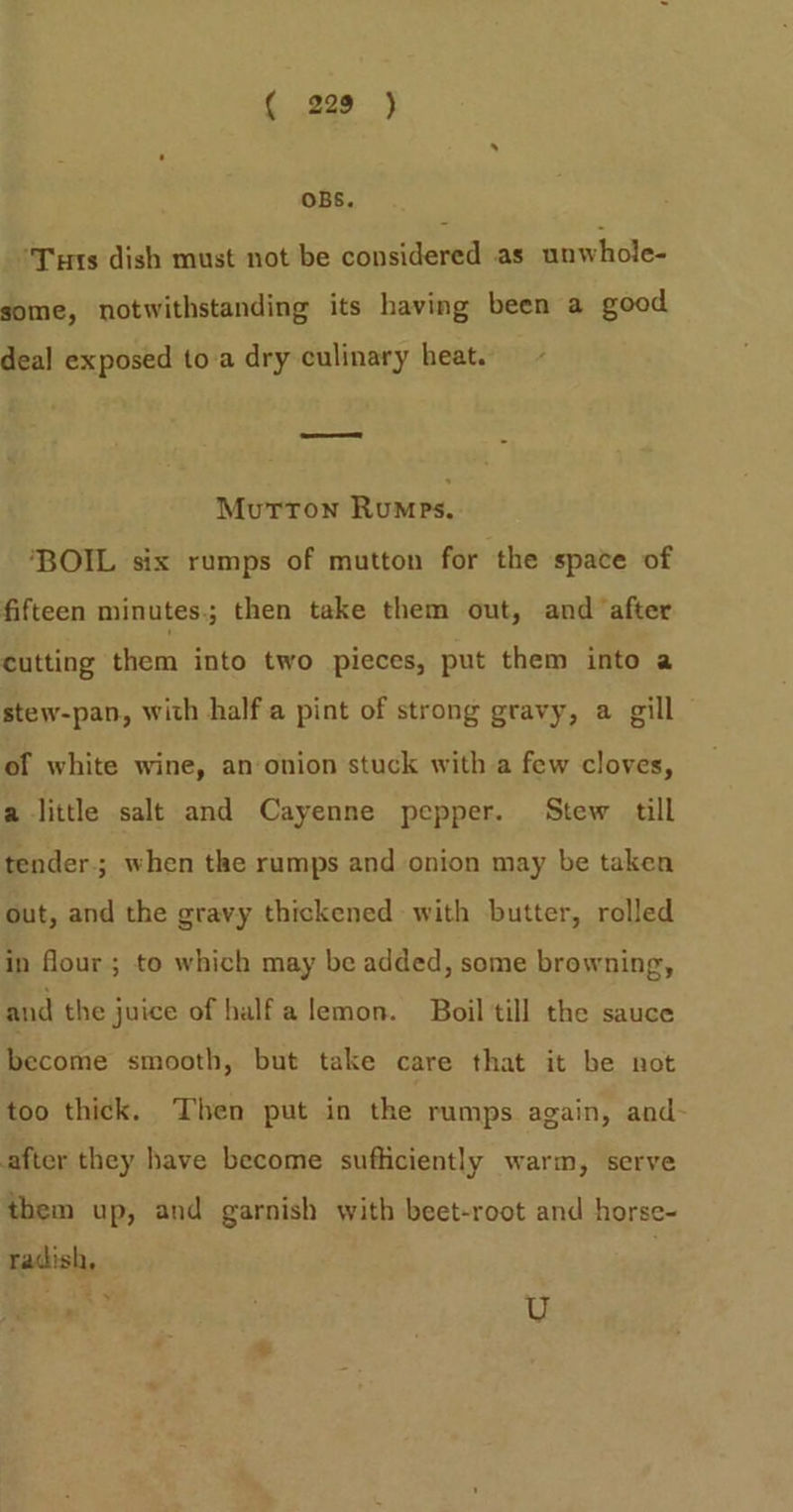 -o58--} OBS. ‘'Turs dish must not be considered as unwhole- some, notwithstanding its having been a good deal exposed toa dry culinary heat. Mutton Rumps. ‘BOIL six rumps of mutton for the space of fifteen minutes.; then take them out, and ‘after cutting them into two pieces, put them into a stew-pan, with half.a pint of strong gravy, a gill of white wine, an onion stuck with a few cloves, a little salt and Cayenne pepper. Stew till tender; when the rumps and onion may be taken out, and the gravy thickened with butter, rolled in flour ; to which may be added, some browning, and the juice of halfa lemon. Boil till the sauce become smooth, but take care that it be not too thick. Then put in the rumps again, and after they have become sufliciently warm, serve them up, and garnish with beet-root and horse- radish, Ee 0