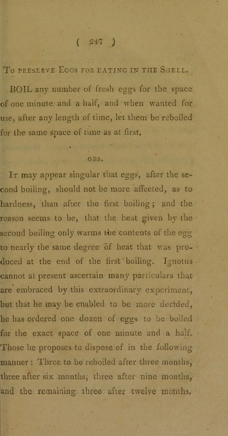 ( 241 ) To PRESERVE EGGs FOR EATING IN THE SHELL. BOIL any number of fresh eggs for the space of one minute and a half, and when wanted for use, after any length of time, let them be reboiled for the same space of time as at first, ons. Ir may appear singular that eggs, after the se- cond boiling, should not be more affected, as to hardness, than after the first boiling; and the reason seems to be, that the beat given by the second boiling only warms the contents of the ege to nearly the same degree of heat that was pro- duced at the end of the first‘boiling. Ignotus - cannot at present ascertain: many particulars that are embraced by this extraordinary experiment, but that he may be enabled to be more decided, he has ordered one dozen of eggs to be boiled for the exact space of one minute and a half. - Those he proposes te dispose of in the following manner: Three. to be reboiled after three months, three after six months; three after nine months, and the remaining three after twelve motiths,