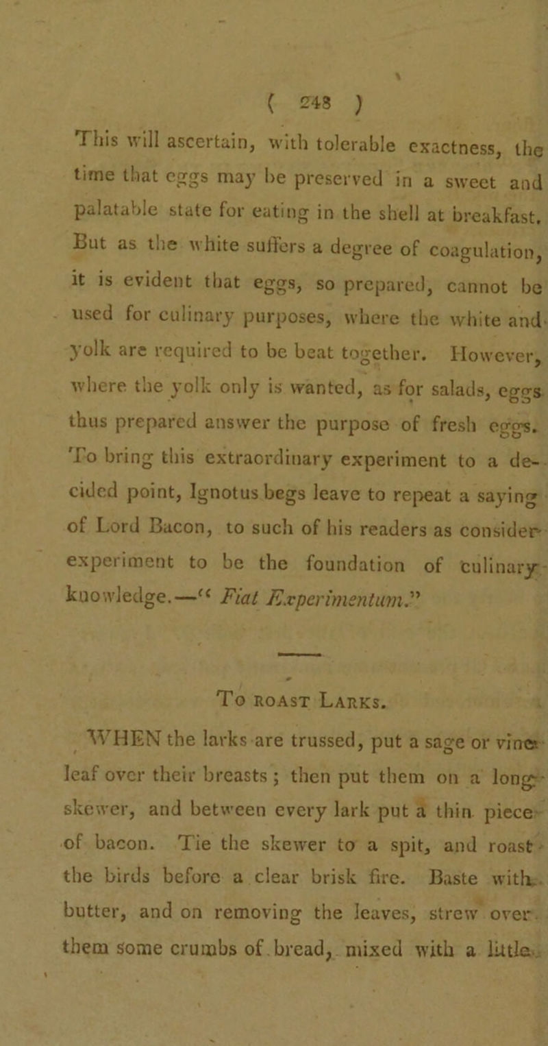 ( 2748 ) This will ascertain, with tolerable exactness, the time that eggs may be preserved in a sweet and palatable state for eating in the shell at breakfast, But as the white suffers a degree of coagulation, it is evident that eggs, so prepared, cannot be - used for culinary purposes, where the white and. yolk are required to be beat together. However where the yolk only is wanted, as for salads, eges. thus prepared answer the purpose of fresh eggs. ‘To bring this extraordinary experiment to a de. cided point, Ignotus begs leave to repeat a saying of Lord Bacon, to such of his readers as consider experiment to be the foundation of culinary: knowledge.—* Fiat Experimentum.” ——- - To ROAST LARKs, 4 _ WHEN the larks-are trussed, put a sage or vinee leaf over their breasts ; then put them on a long» skewer, and between every lark put a thin piece» of bacon. .Tie the skewer toa spit, and roast» the birds before a clear brisk fire. Baste with butter, and on removing the leaves, strew over. them some crumbs of .bread, mixed with a. litle.