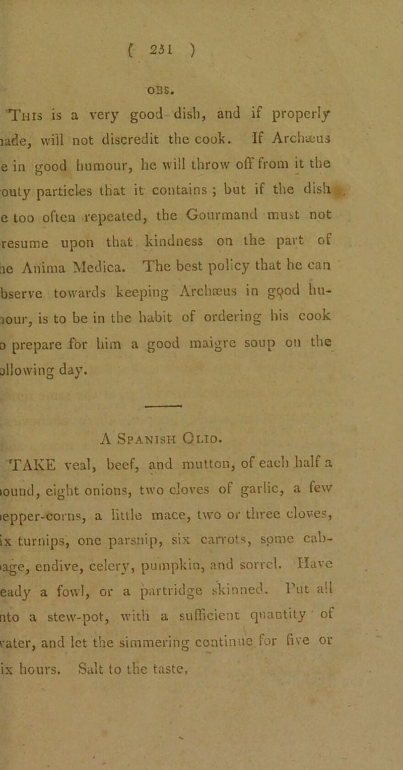 OBS. Tuts is a very good-dish, and if properly made, will not discredit the cook. If Archwus ein good bumour, he will throw off from it the outy particles that it contains ; but if the dish @ too often repeated, the Gourmand must not resume upon that. kindness on the part of ne Anima Medica. ‘The best policy that he can ° bserve towards keeping Archeus in ggod hu- jour, is to be in the habit of ordering his cook 9 prepare for him a good maigre soup on the ollowing day. } A SpAnisH OLIo. “TAKE veal, beef, and mutton, of each half a ound, eight onions, two cloves of garlic, a few epper-corns, a little mace, two or three cloves, ix turnips, one parsnip, six carrots, some cab- age, endive, celery, pumpkin, and sorrel. Have eady a fowl, or a partridge skinned. Put all nto a stew-pot, with a sufficient quantity of rater, and let the simmering continue for five or ix hours. Salt to the taste,