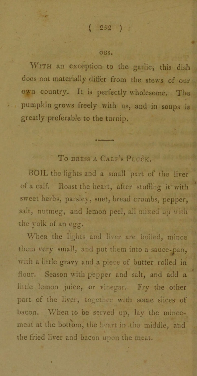 or. ( 952°): OBS. greatly preferable to the turnip, To press A Catr’s Pivex. , BOIL the lights and a small part of the liver — ofa calf, Roast the heart, after staffing it with sweet herbs, parsley, suet, bread crumbs, pepper, salt, nutmeg, and lemon peel, all mixed up with - the yolk of an egg. . . When the lights and liver are boiled, mince them very small, and put them into a eee with a little gravy and a piece of butter rolled in flour. Season with pepper and salt, and add a little lemon juice, or vinegar. Fry the other part of the liver, together with some slices of - bacon. When to be served up, lay the mince= meat at the bottom, tlie ! heart in.the middle, ‘and the fried liver and bacon upon the meat.