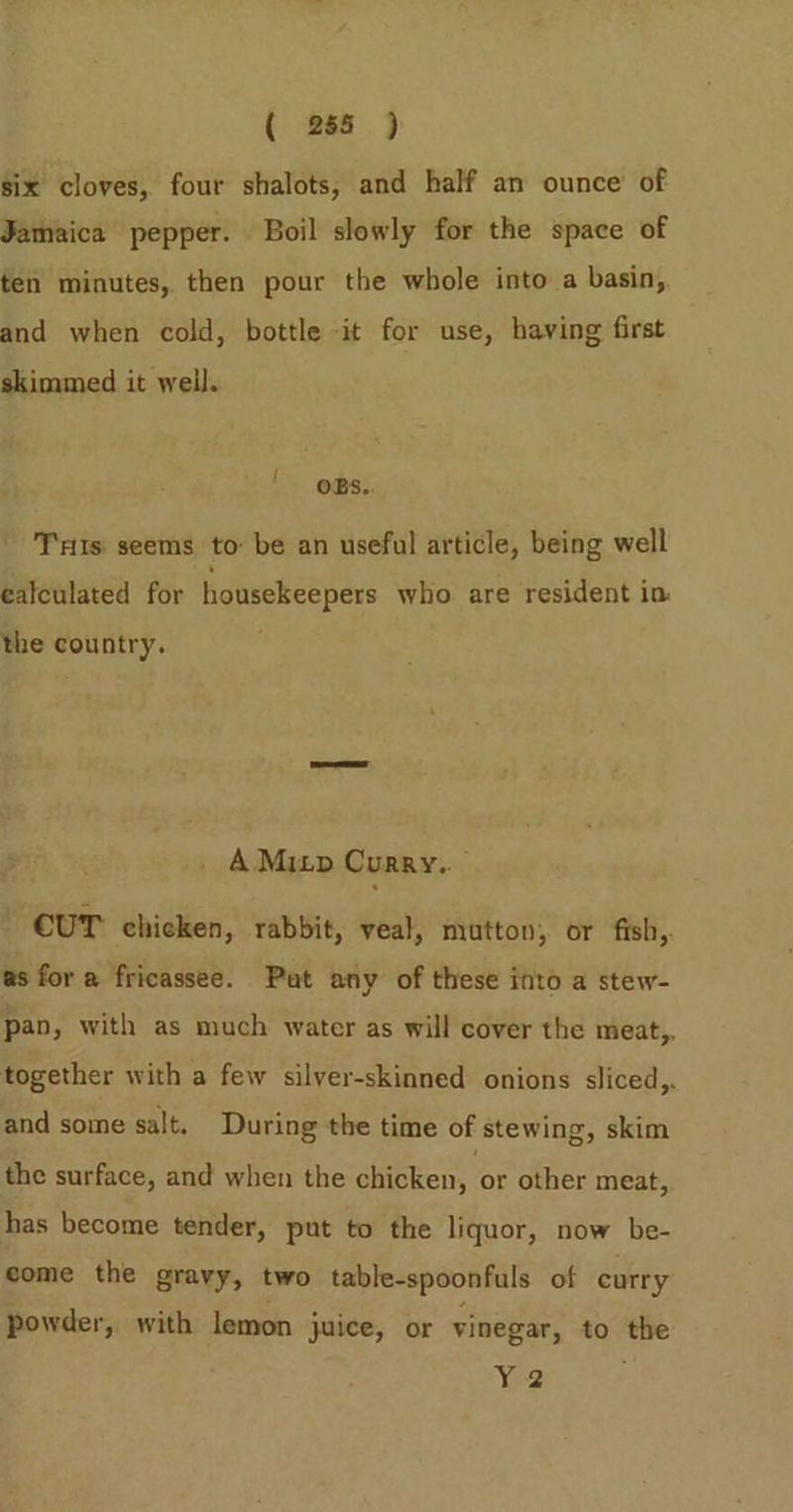 six cloves, four shalots, and half an ounce of Jamaica pepper. Boil slowly for the space of ten minutes, then pour the whole into a basin, and when cold, bottle it for use, having first skimmed it well. | oBs.. Ts. seems to: be an useful article, being well calculated for housekeepers who are resident in the country. A Mizp Curry.. CUT chicken, rabbit, veal, mutton, or fish, as for a fricassee. Put any of these into a stew- pan, with as much water as will cover the meat,, together with a few silver-skinned onions sliced,. and some salt. During the time of stewing, skim the surface, and when the chicken, of other meat, has become tender, put to the liquor, now be- eome the gravy, two table-spoonfuls of curry powder, with lemon juice, or vinegar, to the Y2