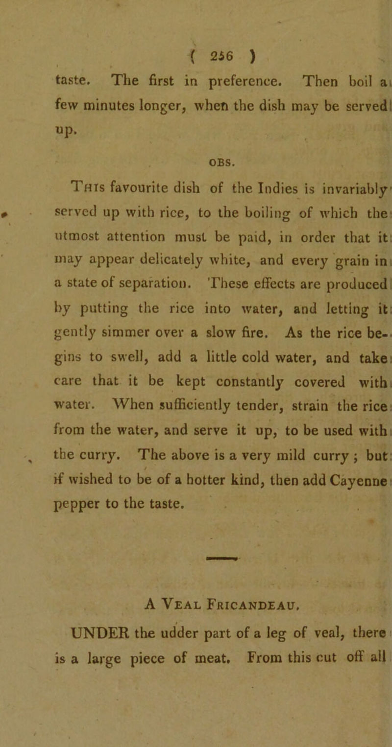 taste. The first in preference. Then boil a few minutes longer, when the dish may be served! up. OBS. Tarts favourite dish of the Indies is invariably’ served up with rice, to the boiling of which the: utmost attention must be paid, in order that it may appear delicately white, and every grain in: a state of separation. ‘These effects are produced | by putting the rice into water, and letting it) gently simmer over a slow fire, As the rice be-. gins to swell, add a little cold water, and take: care that. it be kept constantly covered with: water. When sufficiently tender, strain the rice: from the water, and serve it up, to be used with: the curry. The above isa very mild curry ; but: if wished to be of a hotter kind, then add Cayenne: pepper to the taste. A VEAL FRICANDEAU, UNDER the udder part of a leg of veal, there: isa large piece of meat, From this cut off all