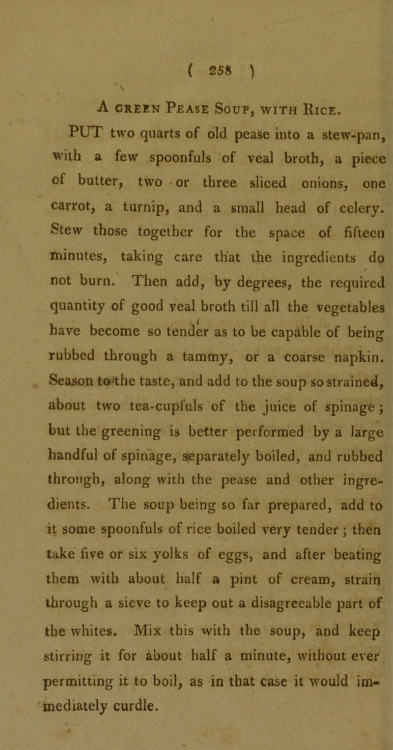 A GREEN PEASE Soup, wiTu Rice. PUT two quarts of old pease into a stew-pan, with a few spoonfuls of veal broth, a piece of butter, two -or three sliced onions, one ” carrot, a turnip, and a small head of celery. Stew those together for the space of fifteen Minutes, taking care that the ingredients do not burn. Then add, by degrees, the required quantity of good veal broth till all the vegetables have become so tender as to be capable of being rubbed through a tammy, or a coarse napkin. Season tothe taste, and add to the soup so strained, about two tea-cupfuls of the juice of spinage ; but the greening is better performed by a large handful of spinage, separately boiled, and rubbed through, along with the pease and other ingre- dients. The soup being so far prepared, add to it some spoonfuls of rice boiled very tender ; then take five or six yolks of eggs, and after beating them with about half a pint of cream, strain through a sieve to keep out a disagreeable part of the whites. Mix this with the soup, and keep stirring it for about half a minute, without ever permitting it to boil, as in that case it would im- ‘mediately curdle.