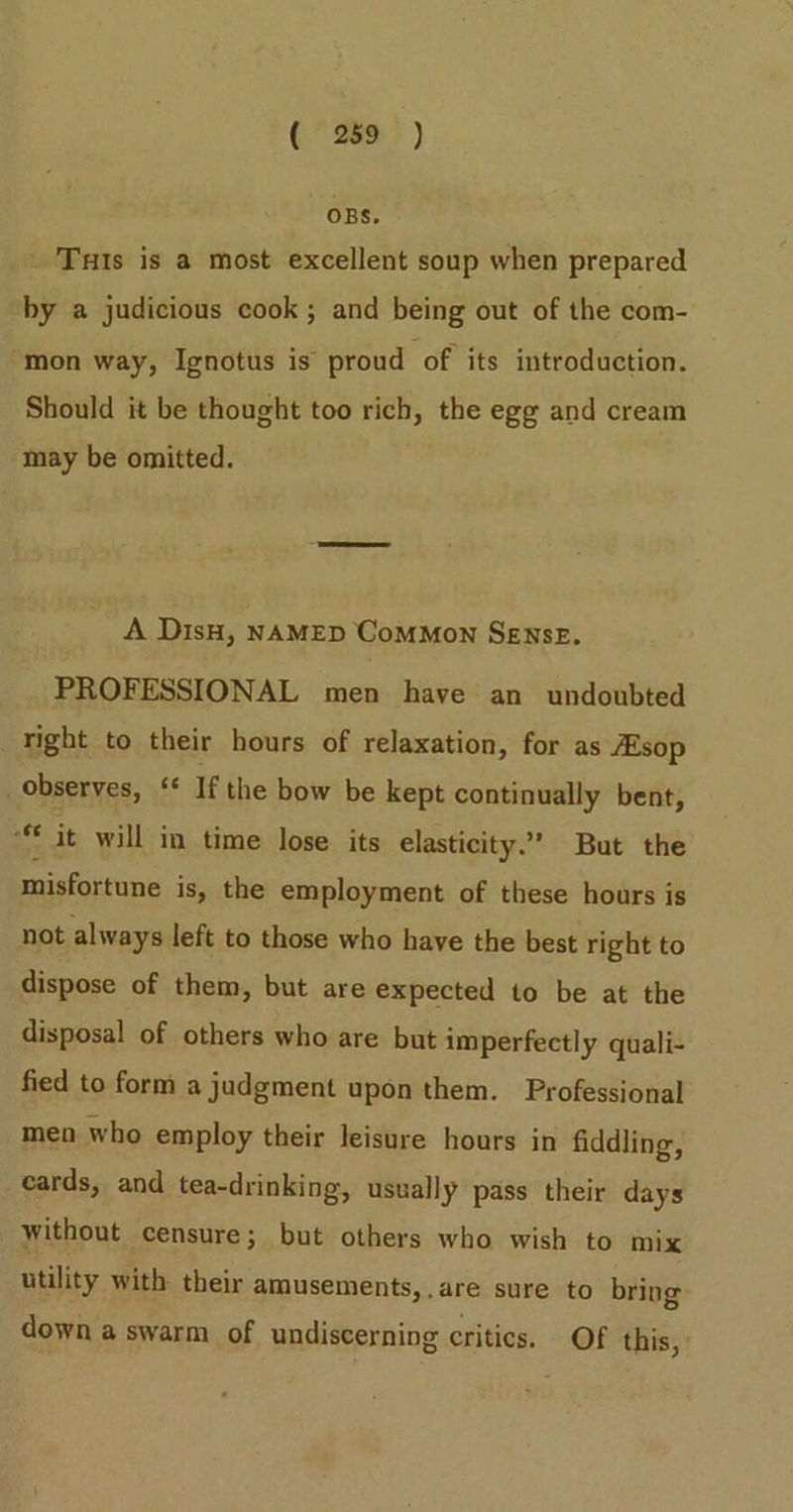 OBS. Tuis is a most excellent soup when prepared by a judicious cook ; and being out of the com- mon way, Ignotus is proud of its introduction. Should it be thought too rich, the egg and cream may be omitted. A DisH, NAMED Common Sense. PROFESSIONAL men have an undoubted right to their hours of relaxation, for as Esop observes, ‘* If the bow be kept continually bent, “it will in time lose its elasticity.’ But the misfortune is, the employment of these hours is not always left to those who have the best right to dispose of them, but are expected to be at the disposal of others who are but imperfectly quali- fied to form a judgment upon them. Professional men who employ their leisure hours in fiddling, cards, and tea-drinking, usually pass their days without censure; but others who wish to mix utility with their amusements,.are sure to bring down a swarm of undiscerning critics. Of this,