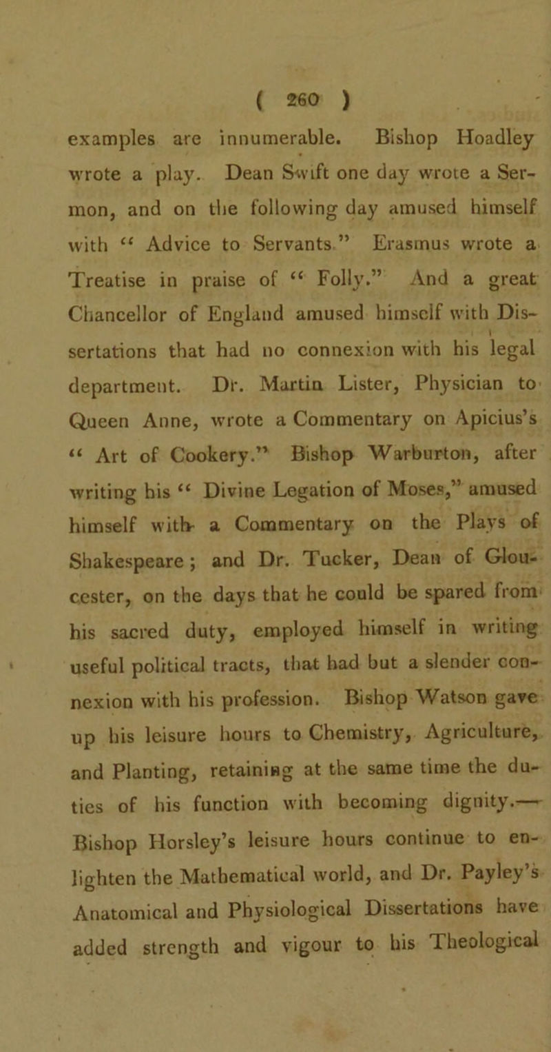 examples. are innumerable. Bishop Hoadley wrote a play.. Dean Swift one day wrote a Ser- mon, and on tlie following day amused himself with ‘* Advice to Servants.” Erasmus wrote a. Treatise in praise of ‘* Folly.” And a great Chancellor of England amused. himself with Dis- sertations that had no connexion with his legal department. Dr. Martin Lister, Physician to: Queen Anne, wrote a Commentary on Apicius’s “¢ Art of Cookery.” Bishop Warburton, after writing his ‘¢ Divine Legation of Moses,” amused himself with a Commentary on the Plays of Shakespeare; and Dr. Tucker, Dean of Glous cester, on the days that he could be spared from: his sacred duty, employed himself in writing. useful political tracts, that had but a slender con- nexion with his profession. Bishop Watson gave up his leisure hours to Chemistry, Agriculture,. and Planting, retaining at the same time the du- ties of his function with becoming dignity.— Bishop Horsley’s leisure hours continue to en~ lighten the Mathematical world, and Dr. Payley’s: Anatomical and Physiological Dissertations have added strength and yigour to. his Theological