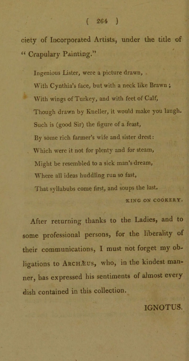 ciety of Incorporated Artists, under the title of ‘ “« Crapulary Painting.” Ingenious Lister, were a picture drawn, . With Cynthia’s face, but with a neck like Brawn ; ‘ With wings of Turkey, and with feet of Calf, Though drawn by Kneller, it would make you laugh. Such is (good Sir) the figure of a feast, By some rich farmer’s wife and sister drest: Which were it not for plenty and for steam, Might be resembled to a sick man’s dream, Where all ideas huddling run so fast, That syllabubs come first, and soups the last. KING ON COOKERY. After returning thanks to the Ladies, and to some professional persons, for the liberality of their communications, I must not forget my ob- ligations to ArcHEus, who, in the kindest man-- ner, bas expressed his sentiments of almost every dish contained in this collection. IGNOTUS.