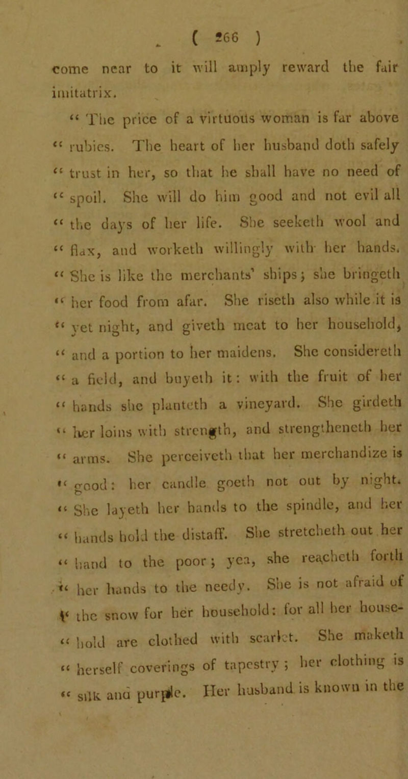 . ieee) come near to it will amply reward the fair imitatrix. «‘ The price of a virtuous woman is far above ‘¢ rubies. The heart of her husband doth safely ‘* trust in her, so that he shall have no need of «spoil, She will do him good and not evil all “the days of her life. She seeketh wool and *¢ fax, and worketh willingly with her bands. “¢ She is like the merchants’ ships; she bringeth, «her food from afar. She riseth also while it is * yet night, and giveth meat to her household, ‘ and a portion to her maidens, She considereth ‘a field, and bayeth it: with the fruit of her ‘hands she planteth a vineyard. She girdeth ‘ her loins with strength, and strengtheneth ber “arms. She perceiveth that her merchandize is « good: her candle goeth not out by night. « She layeth her bands to the spindle, and her « ands bold the distaff. She stretcheth out her « hand to the poor; yea, she reacheth forth -% her hands to the needy. She is not afraid of 4 the snow for ber household: for all her house- hold are clothed with scarlet. She maketh « herself coverings of tapestry 5 her clothing is « sijk and purple. Her hasband is known in the