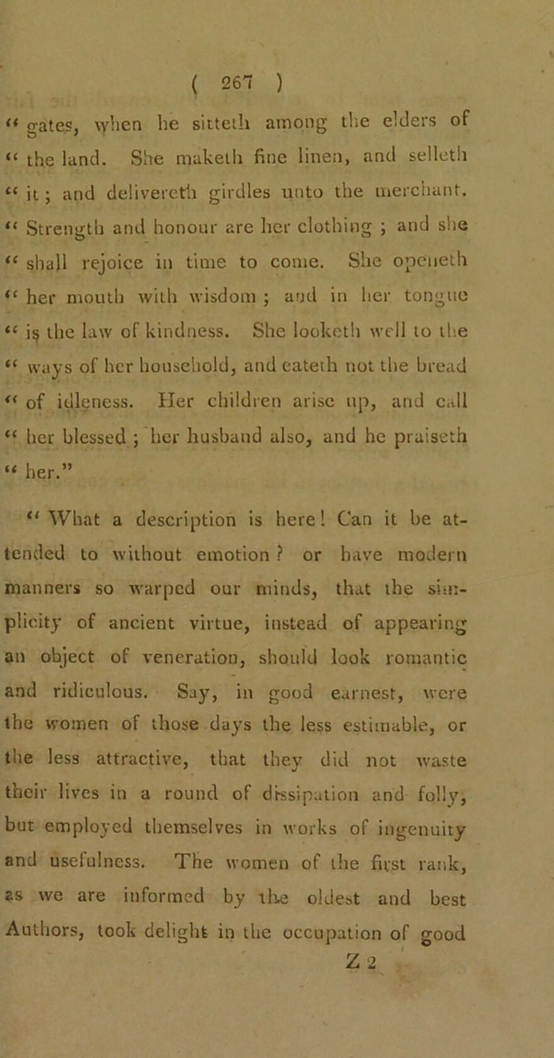 ‘“e gates, when he sitteth among the elders of ‘the land. She maketh fine linen, and selleth oe ne a delivereth girdles unto the merchant. &amp; Strength and honour are her clothing ; and she ‘shall rejoice in time to come. She opeueth «her mouth with wisdom; and in her tongue &amp; is the law of kindness. She looketh well to the “ ways of her household, and eateth not the bread of of idleness. Her children arise up, and call her blessed ; her husband also, and he praiseth 6¢ her.” man ns ** What a description is here! Can it be at- tended to without emotion? or bave modern Manners so warped our minds, that the sim- plicity of ancient virtue, instead of appearing an object of veneration, should look romantic and ridiculous. Say, in good earnest, were the women of those days the less estimable, or the less attractive, that they did not waste their lives in a round of dissipation and: folly, but employed themselves in works of ingenuity and usefulness. The women of the first rank, as we are informed by the oldest and best Authors, took delight in the occupation of good Liz, »