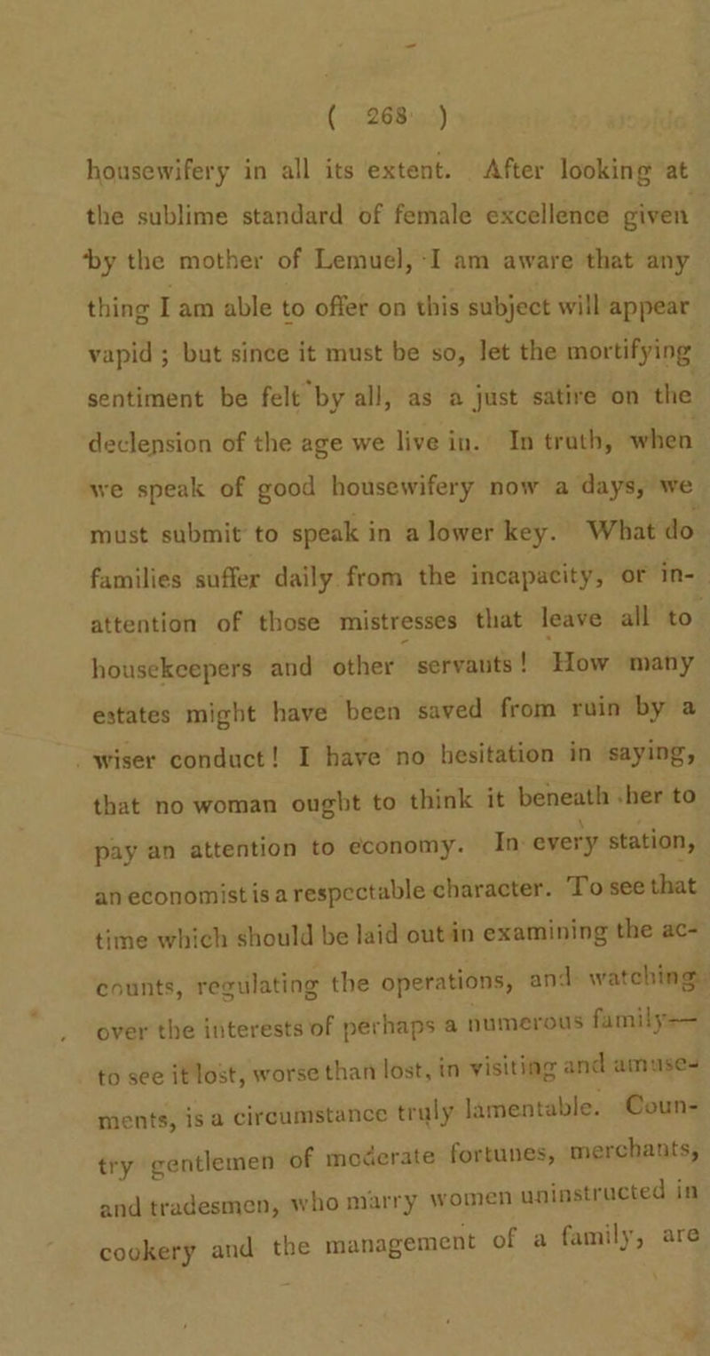 (268103) housewifery in all its extent. After looking at the sublime standard of female excellence given ‘by the mother of Lemuel, -I am aware that any thing I am able to offer on this subject will appear vapid ; but since it must be so, let the mortifying sentiment be felt by all, as a just satire on the declension of the age we live in. In trath, when we speak of good housewifery now a days, we must submit to speak in a lower key. What do families suffer daily from the incapacity, or in-_ attention of those mistresses that leave all to. housekeepers and other’ servants ! How many estates might have been saved from ruin by a wiser conduct! I have no hesitation in saying, that no woman ought to think it beneath -her to pay an attention to economy. In every station, an economist isa respectable character. To see that time which should be laid out in examining the ac- counts, regulating the operations, and- watching: over the interests of perhaps a numerous family—— to see it lost, worse than lost, in visiting and amuse ments, is a circumstance truly lamentable. Coun- try gentlemen of moderate fortunes, merchants, and tradesmen, who marry women uninstracted in cookery and the management of a family, are