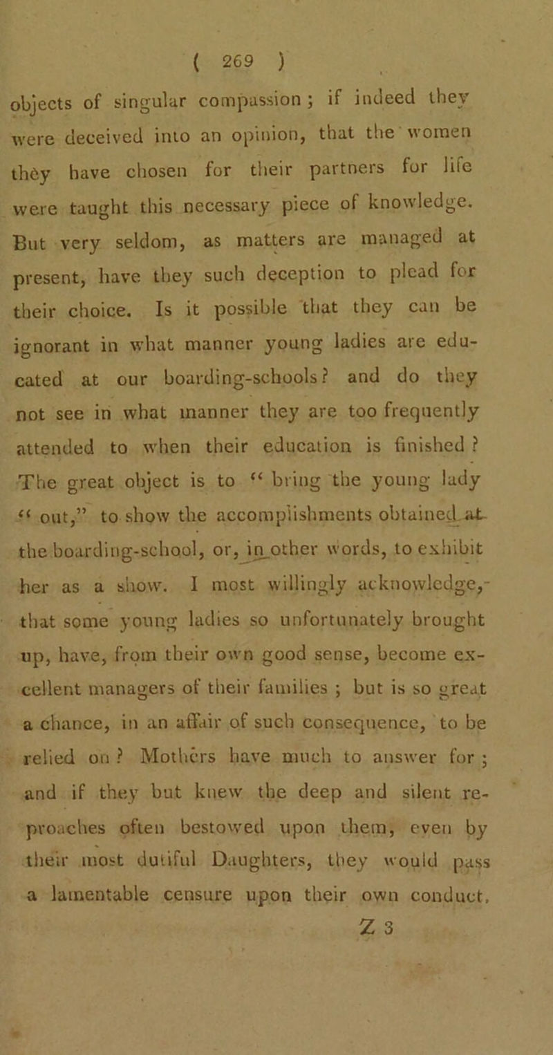 fe269 &gt;) objects of singular compussion ; if indeed they were deceived into an opinion, that the’ women they have chosen for their partners for life were taught this necessary piece of knowledge. But very seldom, as matters are managed at present, have they such deception to plead for their choice. Is it possible that they can be ignorant in what manner young ladies are edu- cated at our boarding-schools? and do they not see in what manner they are too frequently attended to when their education is finished? The great object is to ‘* bring the young lady £6 out,” to show the accomplishments obtained at the boarding-school, or, in other words, to exhibit her as a show. I most. willingly ackuquiladgie. that some young ladies so unfortunately brought up, have, from their own good sense, become ex- cellent managers of their families ; but is so great a chance, in an affair of such consequence, ‘to be - relied on? Mothers have much to answer for ; and if they but knew the deep and silent re- proaches often bestowed upon them, even by their most dutiful Daughters, they would pass a lamentable censure upon their own conduct, 4:3