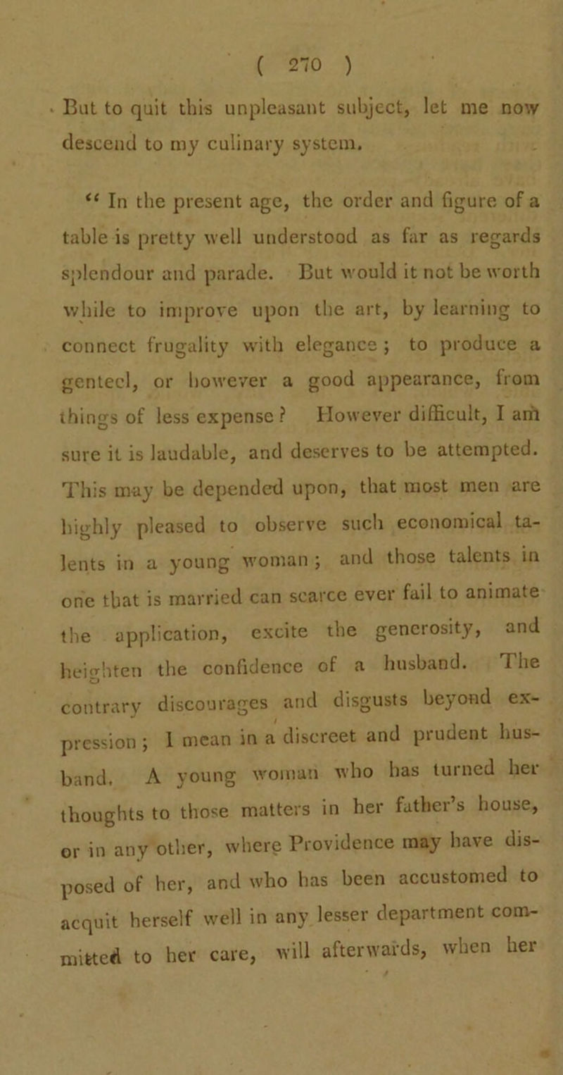 Gre.) - But to quit this unpleasant subject, let me now descend to my culinary system, *¢ In the present age, the order and figure of a table is pretty well understood as far as regards splendour and parade. But would it not be worth while to improve upon the art, by learning to » connect frugality with elegance; to produce a gentecl, or however a good appearance, from things of less expense? However difficult, Iam sure it is laudable, and deserves to be attempted. This may be depended upon, that most men are highly pleased to observe such economical ta- Jents in a young woman; and those talents in one tbat is married can scarce ever fail to animate: the application, excite the generosity, and heighten the confidence of a husband. The contrary discourages and disgusts beyond ex-— pression; I mean io a discreet and prudent hus- band, A young woman who has turned her thoughts to those matters in her father’s house, or in any other, where Providence may have dis- posed of her, and who has been accustomed to acquit herself well in any lesser department com- mitted to her care, will afterwards, when her