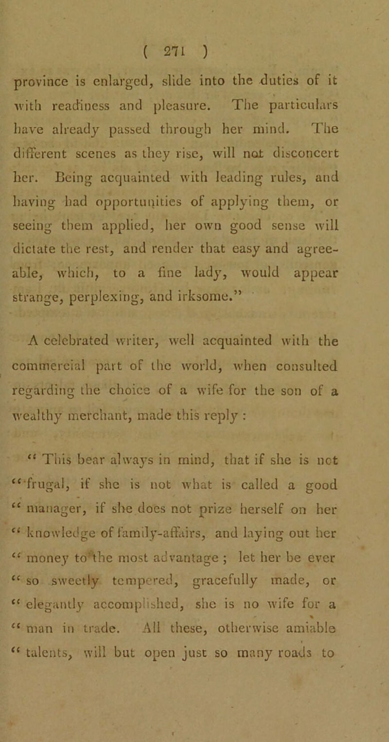 Gaal.) province is enlarged, slide into the duties of it with readipess and pleasure. The particulars have already passed through her mind. ‘The different scenes as they rise, will nat disconcert her. Being acquainted with leading rules, and having had opportunities of applying them, or seeing them applied, her own good sense will dictate the rest, and render that easy and agree- able, which, to a fine lady, would appear strange, perplexing, and irksome.” A celebrated writer, well acquainted with the commercial part of the world, when consulted regarding the choice of a wife for the son of a wealthy merchant, made this reply : “* This bear always in mind, that if she is net “frugal; if she is not what is called a good “e nianager, if she does not prize herself on her ~ knowledge of family-affairs, and laying out her ‘© money tothe most advantage; let her be ever “so. sweetly tempered, gracefully made, or *¢ elepantly accomplished, she is no wife for a e .» “man in trade. All these, otherwise amiable n “talents, will but open just so many roads to
