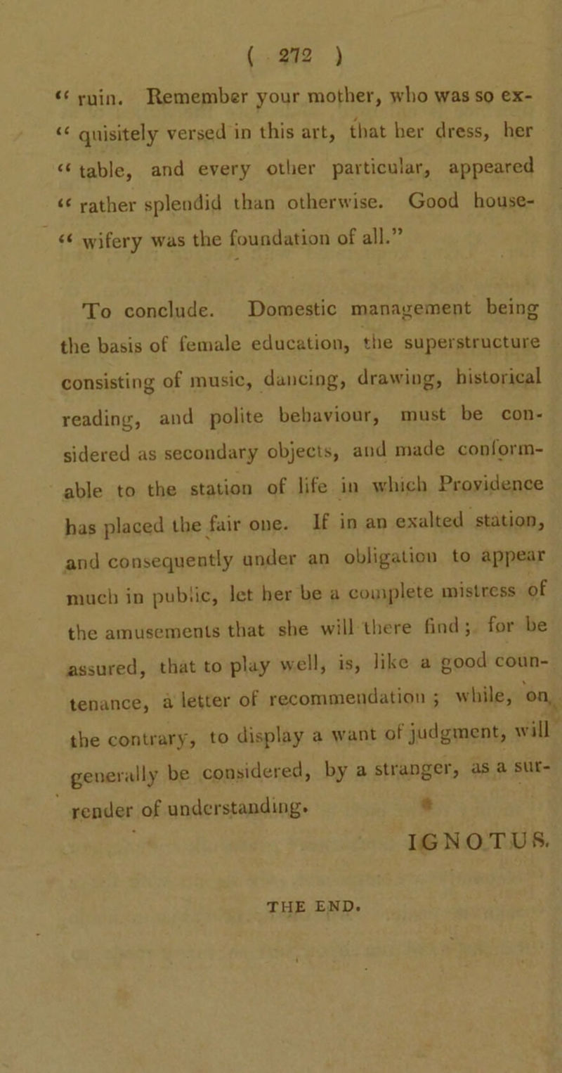 (292 ) «‘ rnin. Remember your mother, who was so ex- &lt;&lt; guisitely versed in this art, that her dress, her “table, and every other particular, appeared ‘¢ rather splendid than otherwise. Good house- &lt;¢ wifery was the foundation of all.” To conclude. Domestic management being the basis of female education, the superstructure consisting of music, dancing, drawing, historical reading, and polite bebaviour, must be con- sidered as secondary objects, and made conform- able to the station of life in which Proyidence has placed the fair one. If in an exalted station, and consequently under an obligation to appear much in pubtic, let her be a couiplete mistress of the amusements that she will-there find;. for be assured, that to play well, is, like a good coun- tenance, a letter of recommendation ; while, on, the contrary, to display a want of judgment, will | generally be considered, by a stranger, as a sut- render of understanding. a . IGNOTUS. THE END.