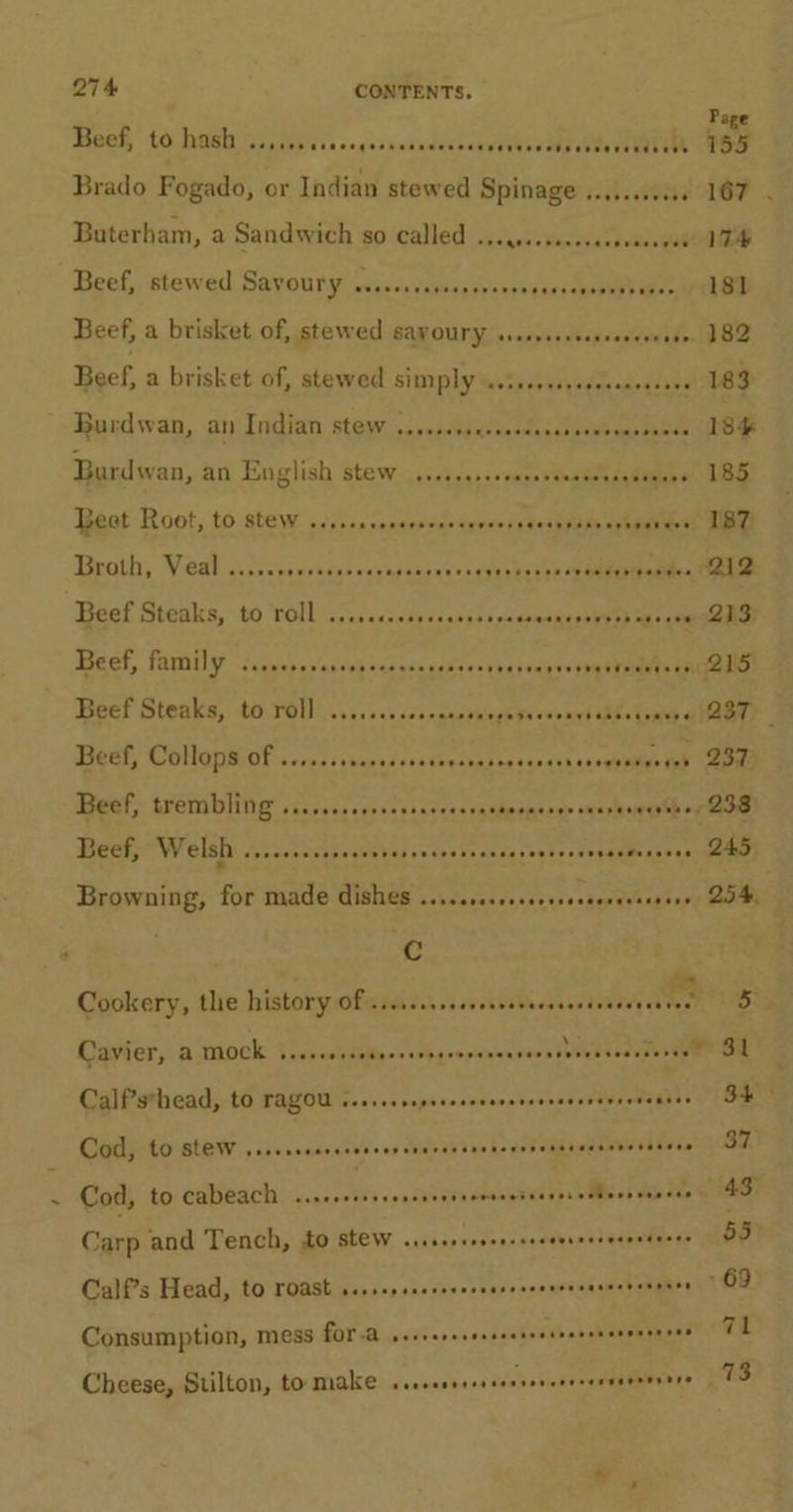 ‘ Baaw torhaa Canests s&lt;ccakceacerns veedea eat Dee REE Buterham, a Sandwich so called ..........0+4 tedangat Beef, stewed Savoury s..ceccesees suis shgarsceee eee Ghee Beef, a brisket of, stewed savoury sssssccessooerends Beef, a brisket of, stewed simply usissorsseseveeeaeses Hurdwan, an Indian: stew 550s uivesdanceesws maodneee Burdwan, an English Stew:..scteqnsssaseeamanis salen 6 Beat Root, to.stew sss. sensessae eevvess senp pare aghaniaet Broth, Veal ..... reniv'scad'w n'ugdehis iss eSv CaN eee ae as Beef Steaks, to roll -...c&lt;.&lt;dussaeses cccomsmegnyeey aheae Bact, FAWY: -iccechc'caseh vedecncsiies saesecas+sppsT oan ee Beef Steaks, to rol] .......s00000. sileub ee seyant aheul sae ¢ Beef, Collops of ...... shina dsistbechasessqoash cx tel Beef, trembling ss..s.0ceecscscencastopmenen seepage oy Beef, Welsh Mersateses cate asce tua ts hseroul es aeeeemer ete Browning, for made dishes .....ssccscssesseeesenseeens Cc Cookery, the history Ofagiiess iw ial AM CalPsthead, to rAgOu sesssesepsereeeereseeesenrerreseanes Cod, to SLOW vsscsscnreressererarenseensensetecasesne tances Cod, to CABCACH: acacesbs'ssendveavn doused vases &lt;Mleos wawece Carp and Tench, to Stew sssseserseercecenereenereecers Calf?s Head, to roast ssssepsserecers POP Poo ee Consumption, mess fOr-a seereseseseesrarnecescesernees Cheese, Stilton, to make ssscessessssssevereceraaenenore 34: 37 43 55 -69 71 73