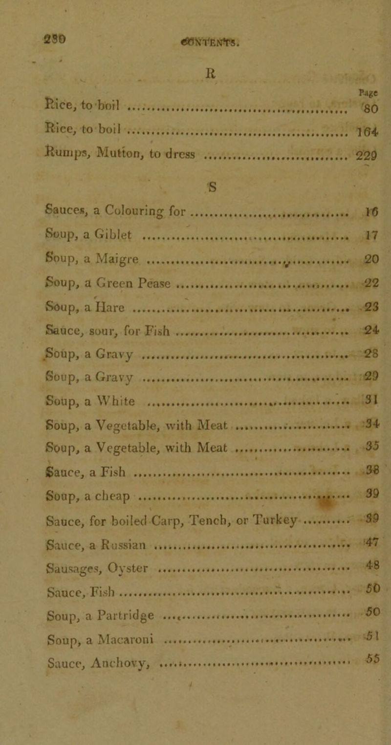 Nae SOP OP eee ee wees oeusede eee ast0) Rites toboibnscevitsdtescsscsassasscdestes sestastisdaee saphn Rumps, Mutton, to dress. s,s... seh seeeentee aad Rice; tobotl s.cicssiseesces Sauces, a Colouring for ....... setsevenecectetegtrtedeess IB Benp, a Giblet. ....seseasscccaraee x+iahs cle oe Soup, a Maigre Merron r yt . Soup, &amp; Green Péase os. ish.socesedete edd tsheienrnrags aie Soup, a ATG .sccsess stb sgn ee bi ude WSieae Ohh sotiNi brag RED Sauce, sour, for Fish svansvain sshithenrnesin MES 24 Soup, a Gravy ..... esenbrtiay semntasnasiovi Cite Boap, aA Gravy. ...cscrcensorarernonccosessdbileoshieghai taait tiem Soup, a White. ...ccccccoccrsecscnsorsesraresibenhes dion tienes Soup, a Vegetable, with Meat. sven s0seceretindieee® gai Soup, a Vegetable, With. Meat .oysess+0i+e-fonveees sees BS Sauce, a Fish veeeeesanssecsuereseneaannass chcina WRe&gt; «soe Soap, a cheap sserccccrcecserseeeersenseeteneerencmmmy ees 89 Sauce, for boiled Carp, Tench, or Turkey: s.r 089 Basico, a Rusgian«ssrsssisseaessesssssatsssisee Whos eveg teenies Sausages, Oyster ssssecceessesereeceeeeessreeeennes ees 48 Sasice;. Hish:scevrsaevsaasite eves LIRR i eh ES Soup, a Partridge ssccescceee baesess dddwaen Woon vevvrrsee SO Soup, a Macaroni Fogo ced redepderviresalietee ane eaee 51 Sauce, Anchovy, eetebererreneaarsee seem ererreweeeeeeeet dS