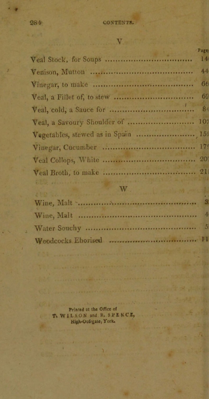 Page Veal Stock, for Soups .......66+. Dek pihepot 1 Venison, Mutton . ragbeeeereneeees eo eaae Hepes Shee 44 Vinegar, to make BE ToRee 1 cis. * eR 66 Veal, a Fillet of, to stew ih n= 5 ite wr ae J ce wale Veal, cold, a Sauce for ..,... Picrera By Tee mt ae : ie Veal, a Savoury Shoulder of ......::00eseee0e aeesisact ae Vegetables, stewed as in Spain .s..sssseereee wohtess Vinegar, Cacumiber .3.....ccseceerseeseeee Scaners eee 17° Veal Collops, White Be aimee 20 Veal Broth, HS AARC. dates s phavdvaavaceryn vines xy +49 21 ie ° : ‘ as che ‘ a eS. h Wine, Malt ~.sscsssecessedveceerersnrsavenrweneseneenoe ene 3 Wine, Malt .....+.. ai avons gnsdasonteeoerauwnt aenies 4 Water Souchy ...... seBbsdesdeasbatecs Petes eae Woodcocks. Eborised. s.r.cccsrroerressedentieiteessiven iE Printed at the Office of : a T. WILSON and R. SRENCE, on i High-Oufegate, York. ‘7