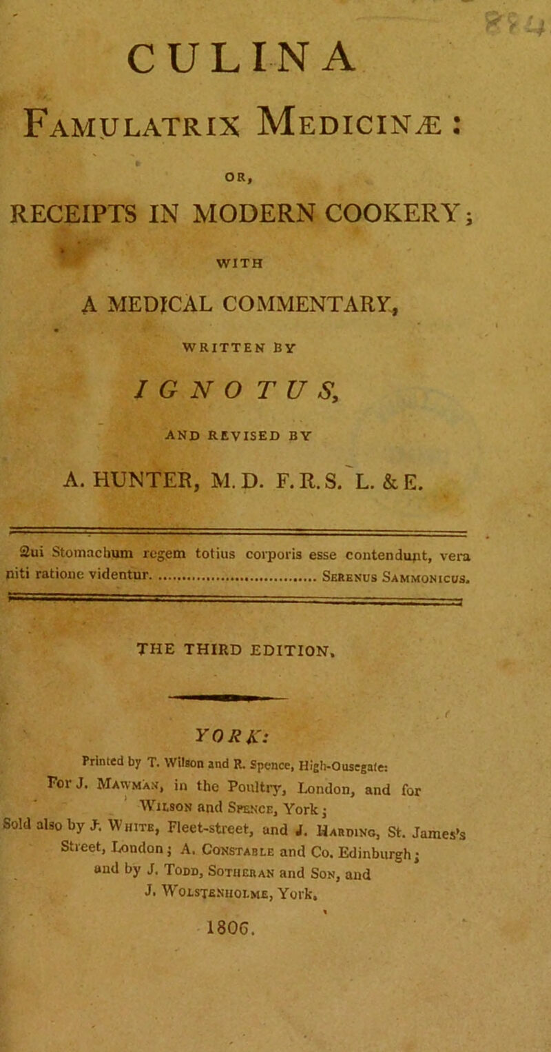 CULIN A Famulatrix MediciNvE : OR, RECEIPTS IN MODERN COOKERY; WITH A MEDICAL COMMENTARY, WRITTEN By I G N O T U S, and revised by A. HUNTER, M.D. F.R.S.'l. &E. 2ui Stomacbiim regem totius coi'porU esse contendupt, vera niti ratioiie videntur Seresus Sammonicus. THE THIRD EDITION. YORK: Printed by T. Wilson and R. Spence, High-Ousegale: For J. Mawmam, in the PeitUrj', London, and for WiMON and Spence, York j Sold also by J-. White, Fleet-street, and i. Hard.no, St. James’s Street, London j A. Constable and Co. Edinburgh! and by J, Todd, Sotheran and Son, and J. Wolste.siiolme, York. 1806.