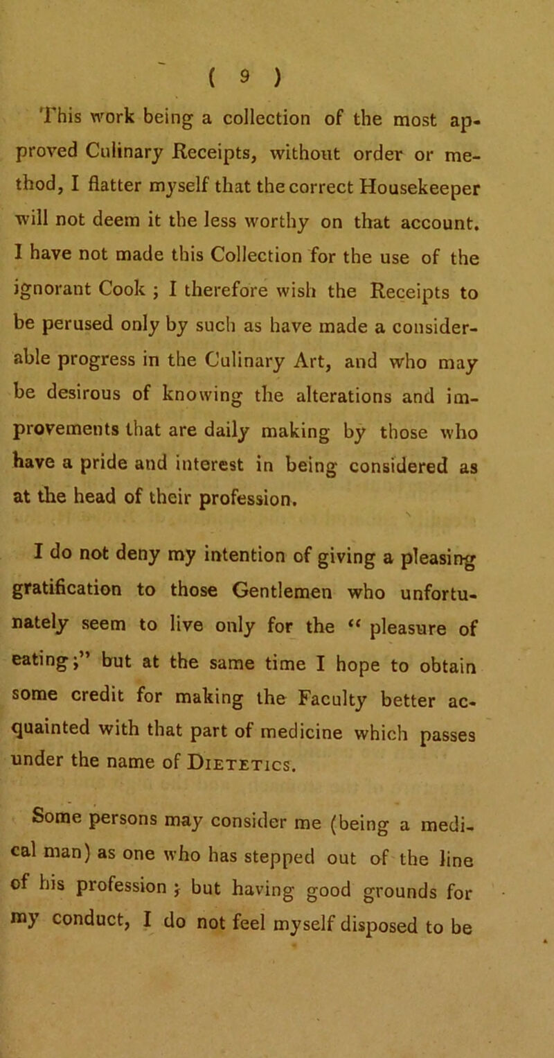 This work being a collection of the most ap- proved Culinary Receipts, without order or me- thod, I flatter myself that the correct Housekeeper will not deem it the less worthy on that account. I have not made this Collection for the use of the ignorant Cook ; I therefore wish the Receipts to be perused only by such as have made a consider- able progress in the Culinary Art, and who may be desirous of knowing the alterations and im- provements that are daily making by those who have a pride and interest in being considered as at the head of their profession. I do not deny my intention of giving a pleasing gratiflcation to those Gentlemen who unfortu- nately seem to live only for the “ pleasure of eating;” but at the same time I hope to obtain some credit for making the Faculty better ac- quainted with that part of medicine which passes under the name of Dietetics. Some persons may consider me (being a medi- cal man) as one who has stepped out of the line of his profession ; but having good grounds for niy conduct, I do not feel myself disposed to be