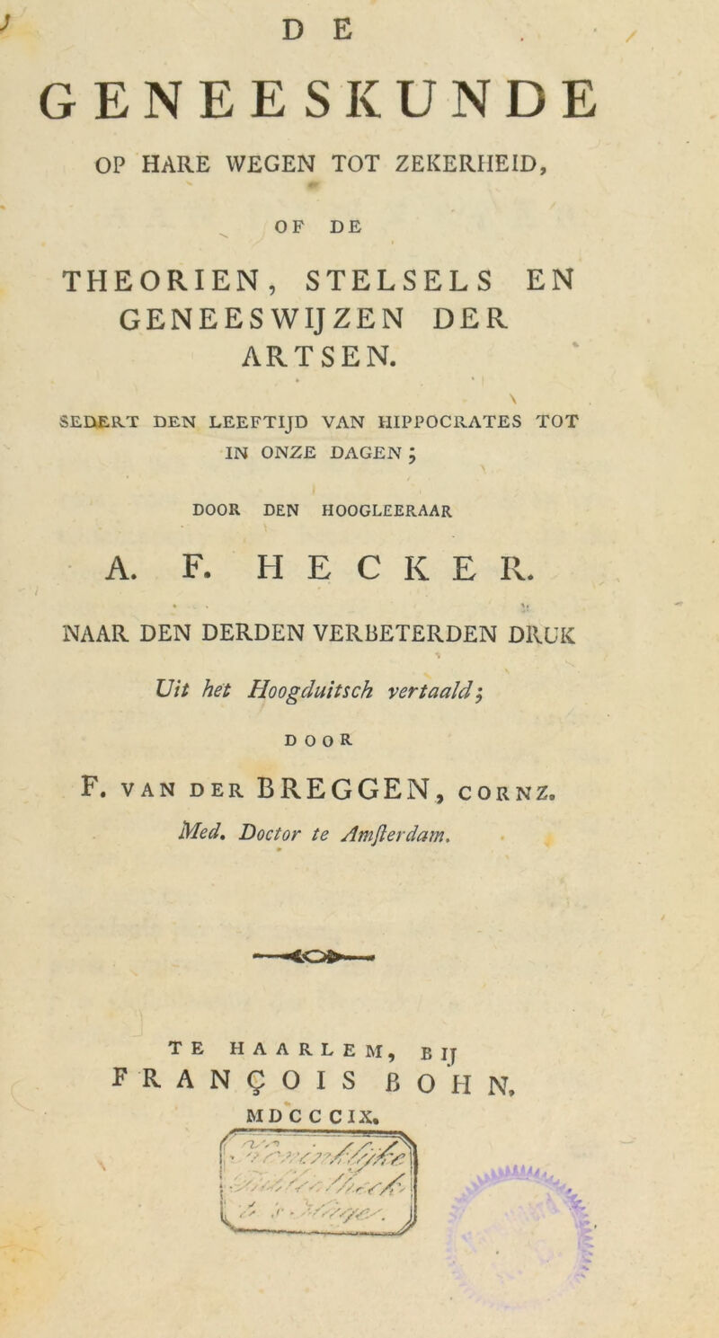 D E ; GENEESKUNDE OP HARE WEGEN TOT ZEKERHEID, OF DE THEORIEN, STELSELS EN GENEESWIJZEN DER ARTSEN. SEDERT DEN LEEFTIJD VAN HIPPOCRATES TOT IN ONZE DAGEN ; \ DOOR DEN HOOGLEERAAR A. F. H E C K E II. • k % *i NAAR DEN DERDEN VERBETERDEN DRUK Uit het Hoogduitsch vertaald; DOOR F. VAN DER BREGGEN, cornz. Med. Doctor te Amfterdam. TE HAARLEM, BIJ F R A N g O I S B O H N. MD C C C IX.