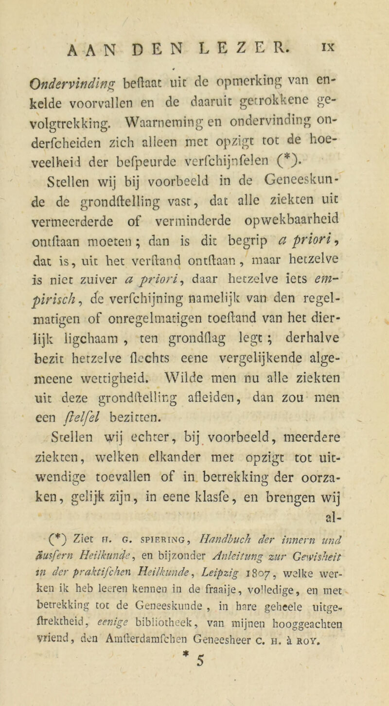 # Ondervinding bedaat uit de opmerking van en- kelde voorvallen en de daaruit getrokkene ge- volgtrekking. Waarneming en ondervinding on- derfcheiden zich alleen met opzigt tot de hoe- veelheid der befpeurde verfchijnfelen (*). Stellen wij bij voorbeeld in de Geneeskun- de de gronddelling vast, dat alle ziekten uit vermeerderde of verminderde opwekbaarheid ontdaan moeten; dan is dit begrip a priori, dat is, uit het verhand on til: aan , maar hetzelve is niet zuiver a priori, daar hetzelve iets em- pirisch, de verfchijning namelijk van den regel- matiger! of onregelmatigen toedand van het dier- lijk ligchaam , ten gronddag legt ; derhalve bezit hetzelve dechts eene vergelijkende alge- meene wettigheid. Wilde men nu alle ziekten uit deze gronddelling adeiden, dan zou men een (lelfel bezitten. Stellen wij echter, bij voorbeeld, meerdere ziekten, welken elkander met opzigt tot uit- wendige toevallen of in betrekking der oorza- ken , gelijk zijn, in eene klasfe, en brengen wij al- (*) Ziet ft. g. spiering, Handbuch der innern and ausfern Heilkunde, en bijzonder Anleitung zur Gewisheid in der praktifchen Heilkunde, Leipzig 1807, welke wer- ken ik heb leeren kennen in de fraaije, volledige, en met betrekking tot de Geneeskunde , in hare geheele uitge- ftrektheid, eenige bibliotheek, van mijnen hooggeachten vriend, den Arafterdamfchen Geneesheer c. h. è. roy. * 5