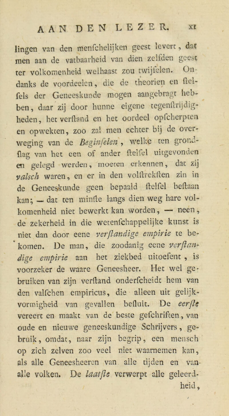 Üngen van den menfchelijken geest icvcrt, dat men aan de vatbaarheid van dien zeilden gcc^t ter volkomenheid welhaast zou twijlelcn. On- danks de voordeelcn, die de theorien en ftel- fels der Geneeskunde mogen aangebragt heb- ben , daar zij door hunne eigene tegenftrijdig- heden, het verftand en het oordeel opfcherpten en opwekten, zoo zal men echter bij de over- weging van de Beginfelen , welke ten grond- flag van het een of ander ftelfel uitgevonden en gelegd werden, moeten erkennen, dat zij valsch waren, en er in den volftrekflen zin in de Geneeskunde geen bepaald ftelfel beftaan kan; — dat ten minde langs dien weg hare vol- komenheid niet bewerkt kan worden, — neen, de zekerheid in die wetenfehappelijke kunst is niet dan door eene ver/iandige empirie te be- 4 komen. De man, die zoodanig eene verft an* dige empirie aan het ziekbed uitoefent , is voorzeker de waare Geneesheer. Het wel ge- bruiken van zijn verftand onderfcheidc hem van den valfchen empiricus, die alleen uit gelijk- vormigheid van gevallen befluit. De eerfte vereert en maakt van de beste gefchriften, van oude en nieuwe geneeskundige Schrijvers , ge- bruik, omdat, naar zijn begrip, een mensch op zich zelven zoo veel niet waarnemen kan, als alle Geneesheercn van alle tijden en van alle volken. De laatjie verwerpt alle geleerd- heid ,