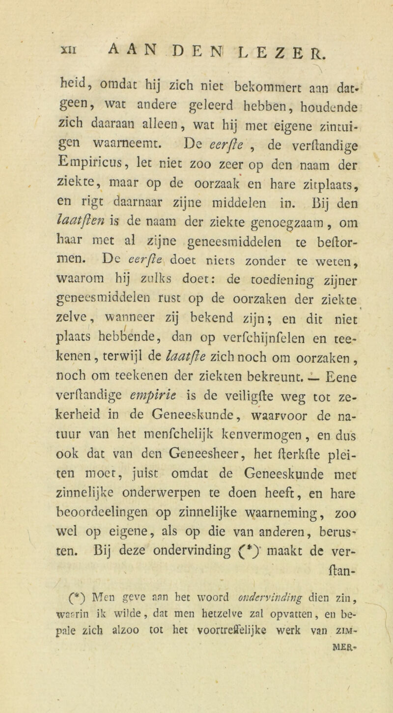 ~Y heid, omdat hij zich niet bekommert aan dat- geen, wat andere geleerd hebben, hoonde zich daaraan alleen, wat hij met eigene zintui- gen waarneemt. De eerfte , de verdandige Empiricus, let niet zoo zeer op den naam der ziekte, maar op de oorzaak en hare zitplaats, en rigt daarnaar zijne middelen in. Bij den la at ft en is de naam der ziekte genoegzaam , om haar met al zijne geneesmiddelen te bedor- men. Dc eerfte doet niets zonder te weten, waarom hij zulks doet: de toediening zijner geneesmiddelen rust op de oorzaken der ziekte * zelve, wanneer zij bekend zijn; en dit niet plaats hebbende, dan op verfchijnfelen en ree- kenen , terwijl de laat ft e zich noch om oorzaken , noch om teekenen der ziekten bekreunt Eene verdandige empirie is de veiligfte weg tot ze- kerheid in de Geneeskunde, waarvoor de na- tuur van het menfchelijk kenvermogen, en dus ook dat van den Geneesheer, het derkde plei- ten moet, juist omdat de Geneeskunde met zinnelijke onderwerpen te doen heeft, en hare beoordeelingen op zinnelijke waarneming, zoo wel op eigene, als op die van anderen, berus- ten. Bij deze ondervinding maakt de ver- ftan- (*) Men geve aan het woord ondervinding dien zin, waarin ik wilde, dat men hetzelve zal opvatten, en be- pale zich alzoo tot het voortreffelijke werk van zim- MER- /