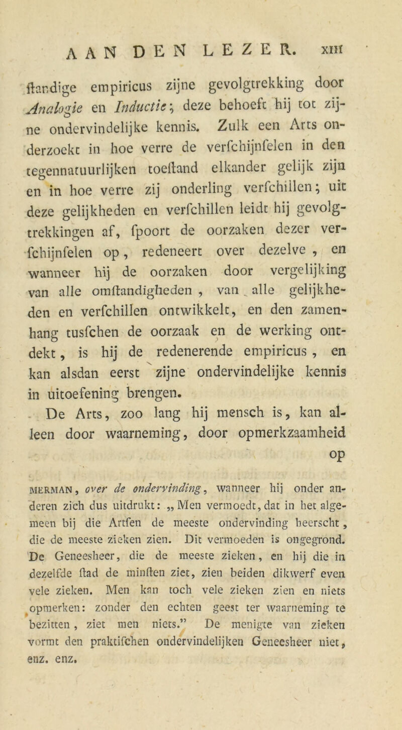 ftandige empiricus zijne gevolgtrekking door Analogie en Inductie ; deze behoeft hij tot zij- ne ondervindelijke kennis. Zulk een Arts on- derzoekt in hoe verre de verfchijnfelen in den tegennatuurlijken toelland elkander gelijk zijn en in hoe verre zij onderling verfchillen; uk deze gelijkheden en verfchillen leidt hij gevolg- trekkingen af, fpoort de oorzaken dezer ver- fchijnfelen op, redeneert over dezelve , en wanneer hij de oorzaken door vergelijking van alle omftandigheden , van _ alle gelijkhe- den en verfchillen ontwikkelt, en den zamen- hang tusfchen de oorzaak en de werking ont- dekt , is hij de redenerende empiricus , en kan alsdan eerst zijne ondervindelijke kennis in uitoefening brengen. De Arts, zoo lang hij mensch is, kan al- leen door waarneming, door opmerkzaamheid op MüRMAN, over de ondervinding, wanneer hij onder an- deren zich dus uitdrukt: „Men vermoedt, dat in het alge- meen bij die Artfen de meeste ondervinding beerscht, die de meeste zieken zien. Dit vermoeden is ongegrond. De Geneesheer, die de meeste zieken, en hij die in dezelfde Had de minden ziet, zien beiden dikwerf even vele zieken. Men kan toch vele zieken zien en niets opmerken: zonder den echten geest ter waarneming te bezitten, ziet men niets.” De menigte van zieken vormt den praktifchen ondervindelijken Geneesheer niet, enz. enz.