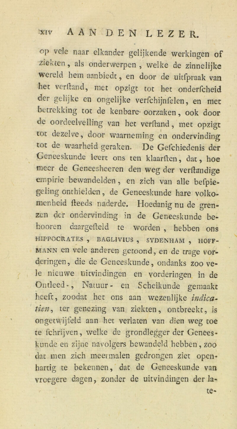 4 \ °P vele naar elkander gelijkende werkingen of ziekten , als onderwerpen , welke de zinnelijke weield hem aanbiedt, en door de uitfpraak van het verftand, met opzigt tot het onderfcheid der gelijke en ongelijke verfchijnfelen, en met betrekking tot de kenbare- oorzaken, ook door de oordeelvelling van het verftand, met opzigt tot dezelve, door waarneming en ondervinding tot de waarheid geraken. De Gefchiedenis der Geneeskunde leert ons ten klaarften, dat, hoe meer de Geneesheeren den weg der verftandige empirie bewandelden, en zich van alle befpie- geling onthielden, de Geneeskunde' hare volko- menheid fteeds naderde. Hoedanig nu de gren- zen der ondervinding in de Geneeskunde be- hooren daargefteld te worden , hebben ons HIPPOCRATES , BAGLIV1US , SYDENHAM , HOFF- mann en vele anderen getoond, en de trage vor- deringen , die de Geneeskunde, ondanks zoo ve- le nieuwe uitvindingen en vorderingen in de Ontleed-, Natuur- en Scheikunde gemaakt heeft, zoodat het ons aan wezenlijke in die a- tien, ter genezing van ziekten, ontbreekt, is ongetwijfeld aan het verlaten van dien weg toe te fchrijven, welke de grondlegger der Genees- kunde en zijne navolgers bewandeld hebben, zoo dat men zich meermalen gedrongen ziet open- hartig te bekennen, dat de Geneeskunde van vroegere dagen, zonder de uitvindingen der la- te-