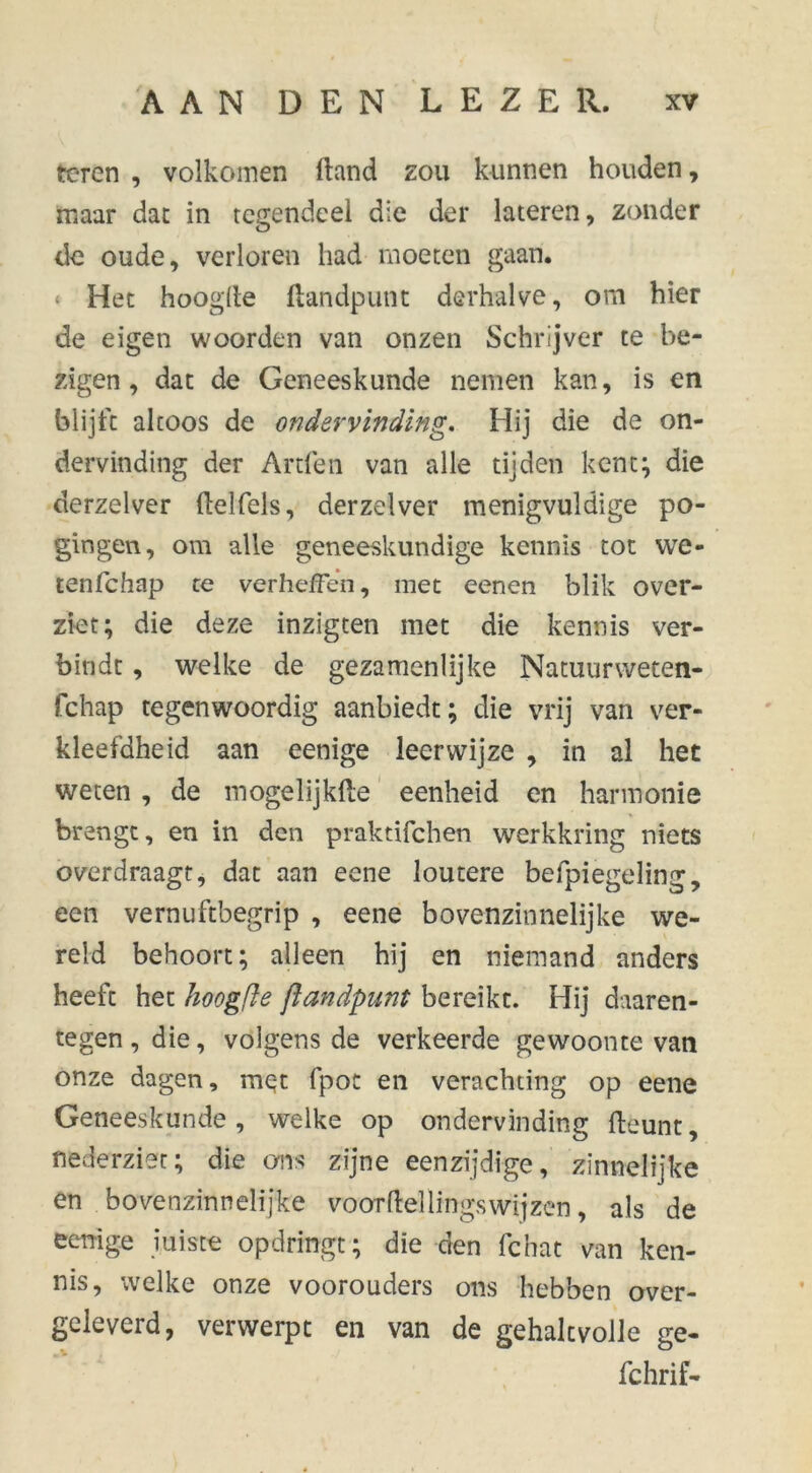 teren , volkomen ft and zou kunnen houden, maar dat in tegendeel die der lateren, zonder de oude, verloren had moeten gaan. * Het hoogfte ftandpunt derhalve, om hier de eigen woorden van onzen Schrijver te be- zigen, dat de Geneeskunde nemen kan, is en blijft altoos de ondervinding. Hij die de on- dervinding der Artfen van alle tijden kent; die derzelver ftelfels, derzelver menigvuldige po- gingen, om alle geneeskundige kennis tot vve- tenfchap te verheffen, met eenen blik over- ziet; die deze inzigten met die kennis ver- bindt , welke de gezamenlijke Natuurweten- fchap tegenwoordig aanbiedt; die vrij van ver- kleefdheid aan eenige leerwijze , in al het weten , de mogelijkfte eenheid en harmonie brengt, en in den praktifchen werkkring niets overdraagt, dat aan eene loutere befpiegeling, een vernuftbegrip , eene bovenzinnelijke we- reld behoort; alleen hij en niemand anders heeft het hoogfie ftandpunt bereikt. Hij daaren- tegen, die, volgens de verkeerde gewoonte van onze dagen, met fpoc en verachting op eene Geneeskunde, welke op ondervinding fteunt, nederziet; die ons zijne eenzijdige, zinnelijke en bovenzinnelijke voorftellingswijzen, als de eenige juiste opdringt; die den fchat van ken- nis, welke onze voorouders ons hebben over- geleverd, verwerpt en van de gehaltvoile ge- fchrif-