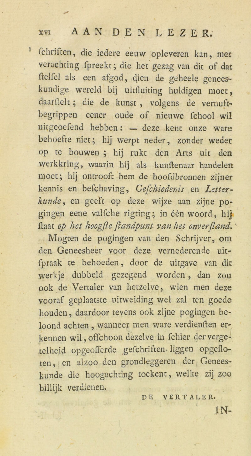 fchriften, die iedere eeuw opleveren kan, met verachting (preekt; die het gezag van dit of dat (telfel als een afgod, dien de gèheele genees- kundige wereld bij uitfluiting huldigen moet, daaritelt; die de kunst , volgens de vernuft- begrippen eener oude of nieuwe fchool wil uitgeoetend hebben: — deze kent onze ware behoefte niet; hij werpt neder, zonder weder op te bouwen ; hij rukt den Arts uit den werkkring, waarin hij als kunftenaar handelen moet; hij ontrooft hem de hoofdbronnen zijner kennis en befchaving, Gefchiedenis en Letter- kunde, en geeft op deze wijze aan zijne po- gingen eene vallche rigting; in één woord, hij (laat op het hoogfle jlandpunt van het onverjland.v Mogten de pogingen van den Schrijver, om den Geneesheer voor deze vernederende uit- fpraak te behoeden, door de uitgave van dit werkje dubbeld gezegend worden, dan zou ook de Vertaler van hetzelve, wien men deze vooraf geplaatste uitweiding wel zal ten goede houden, daardoor tevens ook zijne pogingen be- loond achten, wanneer men ware verdienden er- kennen wil,offchoon dezelve in fchier derverge- telheid opgeofferde gefchriftem liggen opgeflo- ten, en alzoo den grondleggeren der Genees- kunde die hoogachting toekent, welke zij zoo billijk verdienen. DE VERTALER.