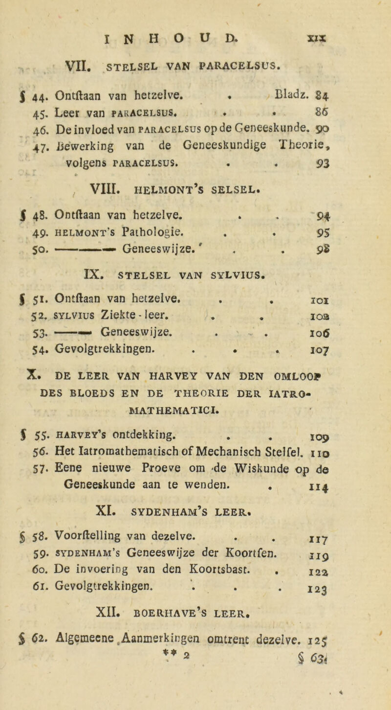 VII. STELSEL VAN PARACELSUS. $ 44. Ontdaan van hetzelve. • Bladz. 84 45. Leer van paracelsus. . . 85 46. De invloed van paracelsus op de Geneeskunde. 50 47. Bewerking van de Geneeskundige Theorie, volgens TARACELSUS. (f • • • 93 , VIII. helmont’s SELSEL. i 45. Ontdaan van hetzelve. * • 94 49. helmont's Pathologie. • • 95 So. —— Geneeswijze.r • • 98 IX. stelsel van SYLVIUS. § 51. Ontdaan van hetzelve. • • IOI 52. SYLVius Ziekte - leer. • • 10a 53- — Geneeswijze. . 106 54. Gevolgtrekkingen. • • 107 X. DE LEER VAN HARVEY VAN DEN OMLOOP DES BLOEDS EN DE THEORIE DER IATRO- MATHEMATICI. f 55. harvey’s ontdekking. . . 109 56. Het Iatroraathematisch of Mechanisch Stelfel. 110 57. Eene nieuwe Proeve om de Wiskunde op de Geneeskunde aan te wenden. . 114 XI. SYDENHAM’S LEER. $ 58. Voordelling van dezelve. 59. sydenham’s Geneeswijze der Koortfen. 60. De invoering van den Koortsbast. 61. Gevolgtrekkingen. XII. BOERHAVE’S LEER. 117 119 122 123 $ 52. Algemecne .Aanmerkingen omtrent dezelve. 125 V 2 § 55,