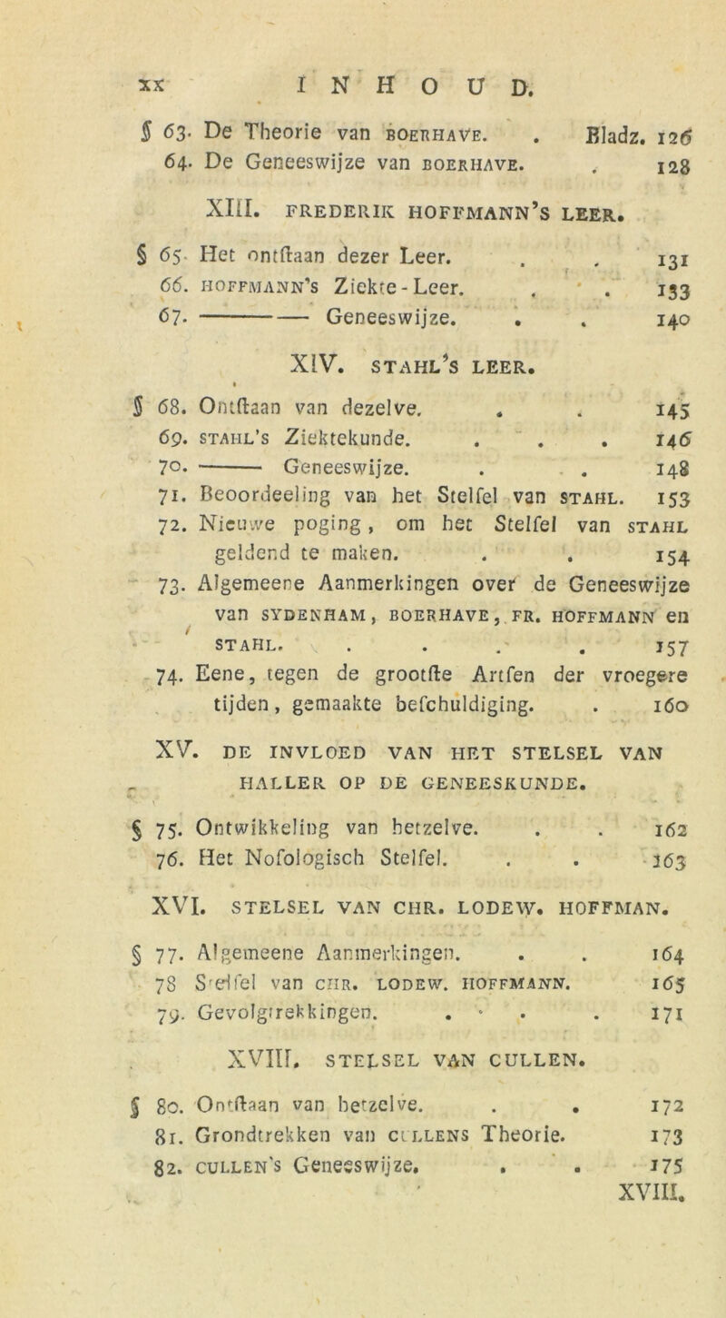 § 63. De Theorie van boerhave. . Bladz. 126 64. De Geneeswijze van boerhave. . 128 XIII. FREDERIK HOFFMANN’s LEER. § 65- Het ontftaan dezer Leer. . . 131 66. hoffmann’s Ziekte - Leer. . . 133 <57. Geneeswijze. . . 140 XIV. stahl’s leer. • 5 68. Ontftaan van dezelve. . . 145 69. stahl’s Ziektekunde. . . 146 7°- Geneeswijze. . . 148 71. Beoordeeling van het Stelfel van stahl. 153 72. Nieuwe poging, om het Stelfel van stahl geldend te maken. . . 154 73. Algemeene Aanmerkingen over de Geneeswijze van SYDENHAM, BOEB.HAVE, FR. HOFFMANN en / STAHL. v . . 157 74. Eene, tegen de grootfte Artfen der vroegere tijden, gemaakte befchuldiging. . 160 w y XV. DE INVLOED VAN HET STELSEL VAN HALLER OP DE GENEESKUNDE. § 75. Ontwikkeling van hetzelve. . . 162 76. Het Nofologisch Stelfel. . . 163 XVI. STELSEL VAN CHR. LODEW. HOFFMAN. §77. Algemeene Aanmerkingen. . . 164 78 Sredfel van chr. lodew. iioffmann. 165 79. Gevolgtrekkingen. . • . . 171 XVIII. STELSEL VxVN GULLEN. $ 80. On^ftaan van hetzelve. . . 172 81. Grondtrekken van gillens Theorie. 173 82. cullen's Geneeswijze. . . 175 XVIII.