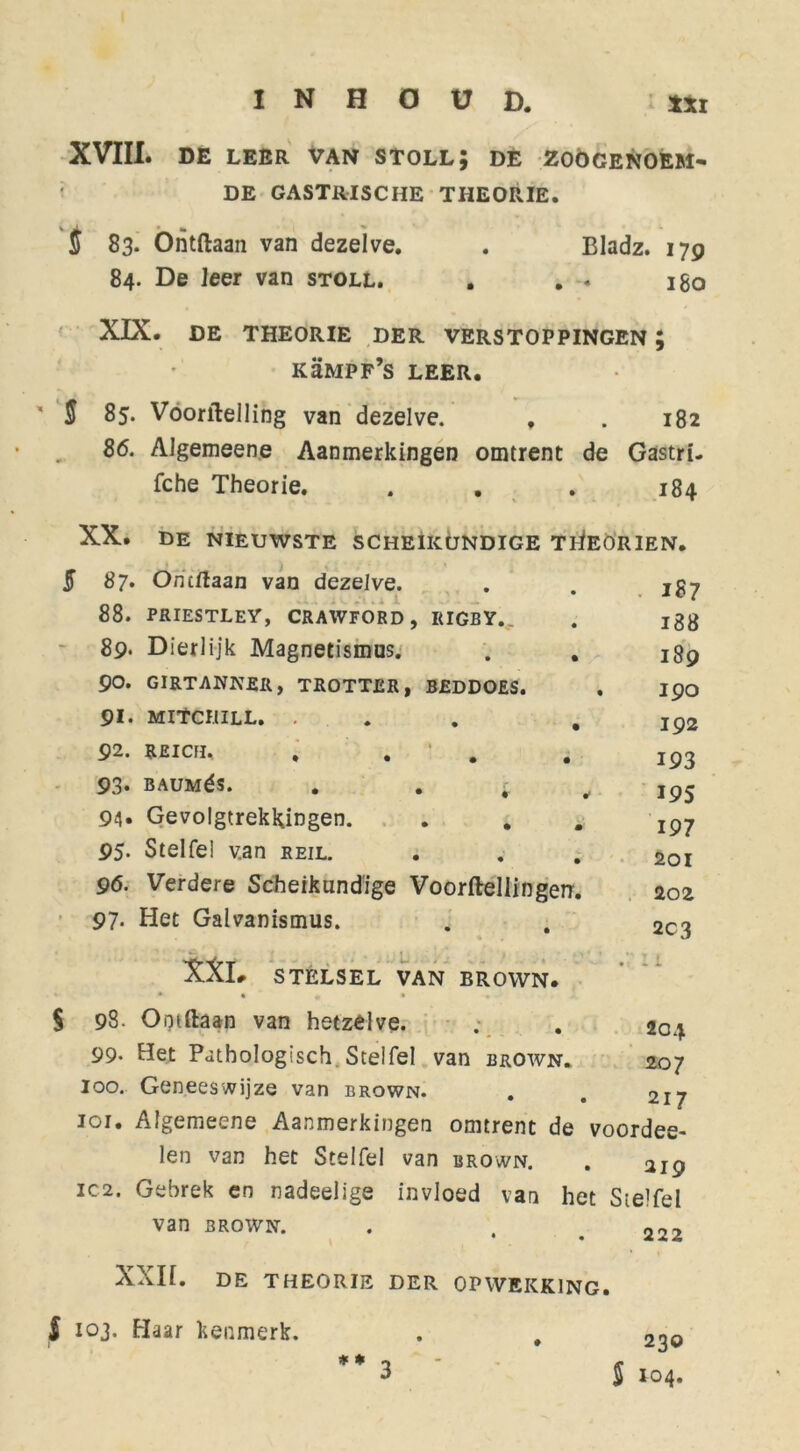 XVIII. DE LEER VAN STOLL; DE ZOOGENOEM- DE GASTRISCHE THEORIE. j 83. Ontdaan van dezelve. . Eladz. 179 84. De leer van stoll. . . . igo XIX. DE THEORIE DER VERSTOPPINGEN ; kümpf’s LEER. ' S 85. Voorilelling van dezelve. , . 182 86. Algemeene Aanmerkingen omtrent de Gastri- fche Theorie. . .184 XX. 5 87- 88. 89* 90. 91. 92. 93- 94» 95. 96. 97- $ 98. 99- 100. 101. IC 2, de nieuwste scheikundige tiIeorien. . 187 188 189 190 192 193 195 197 201 202 2C3 XXL STELSEL VAN BROWN. * * * • Ontdaan van hetzelve. Het Pathologisch. Stelfel van brown. Geneeswijze van brown. . Algemeene Aanmerkingen omtrent de voordee- len van het Stelfel van brown. . 219 Gebrek en nadeelige invloed van het Stelfel van brown. . . # 222 Ontdaan van dezelve. PRIESTLEY, CRAWFORD, RIGBY. Dierlijk Magnetismus. . . GIRTANNJSR, TROTTER, BEDDOES. MltCIlILL. ... WCH, . . BAUMéS. . . ■ Gevolgtrekkingen. Stelfe! v.an reil. Verdere Scheikundige Voorftellingerr. Het Galvanismus. 204 207 217 XXII. DE THEORIE DER OPWEKKING. f 103. Haar kenmerk. 1 ♦ * 230 S 104*