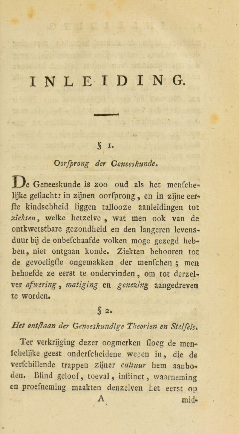 INLEIDING. S i. Oorfprong der Geneeskunde, De Geneeskunde is zoo oud als het menfche* lijke gedacht: in zijnen oorfprong, en in zijne eer* fte kindschheid liggen tallooze aanleidingen tot ziekten, welke hetzelve , wat men ook van de ontkwetstbare gezondheid en den langeren levens- duur bij de onbefchaafde volken moge gezegd heb- ben, niet ontgaan konde. Ziekten behooren tot de gevoeligfte ongemakken der menfchen ; men behoefde ze eerst te ondervinden, om tot derzel- ver afwering, matiging en genezing aangedreven te worden. § 2* Het ontflaan der Geneeskundige Theorien en Stel fels % Ter verkrijging dezer oogmerken floeg de men- fchelijke geest onderfcheidene wet'en in, die de verfchillende trappen zijner cultuur hem aanbo- den. Blind geloof, toeval, inftinct, waarneming en proefneming maakten denzelven het eerst op A mid- *