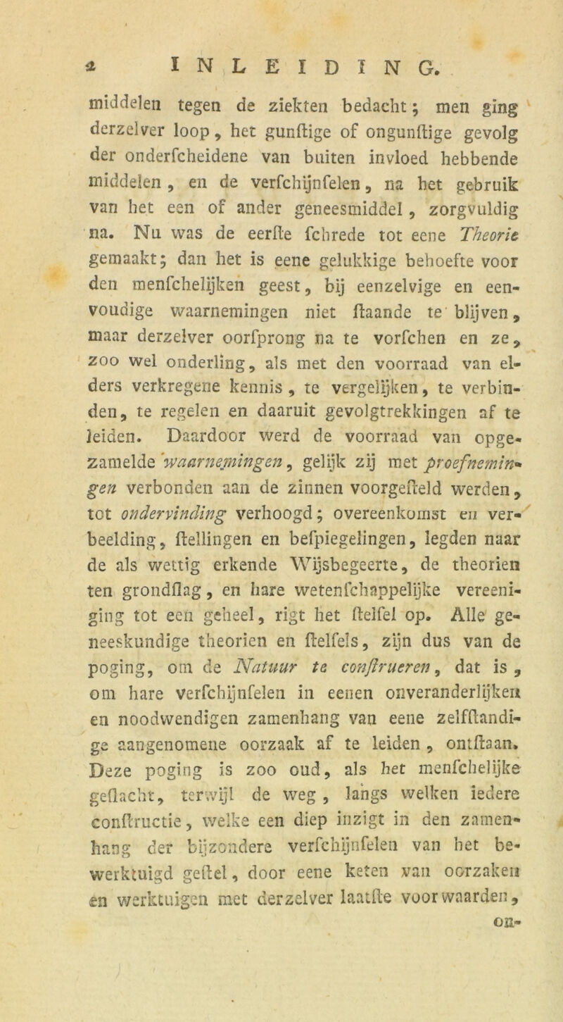 middelen tegen de ziekten bedacht; men ging derzelver loop, het gundige of ongundige gevolg der onderfcheidene van buiten invloed hebbende middelen , en de verfchijnfelen, na het gebruik van het een of ander geneesmiddel, zorgvuldig na. Nu was de eerde fchrede tot eene Theorie gemaakt; dan het is eene gelukkige behoefte voor den menfchelijken geest, bij eenzelvige en een- voudige waarnemingen niet daande te blijven, maar derzelver oorfprong na te vorfchen en ze, .. * zoo wel onderling, als met den voorraad van el- ders verkregene kennis , te vergelijken, te verbin- den, te regelen en daaruit gevolgtrekkingen af te leiden. Daardoor werd de voorraad van opge- zamelde 'waarnemingen, gelijk zij met proefneming gen verbonden aan de zinnen voorgefreld werden, tot ondervinding verhoogd; overeenkomst en ver- beelding, Hellingen en befpiegelingen, legden naar de als wettig erkende Wijsbegeerte, de theorien ten grondflag, en hare wetenlchnppelijke vereeni- ging tot een geheel, rigt het deifel op. Alle ge- neeskundige theorien en ftelfeis, zijn dus van de poging, otn de Natuur te conftrucren, dat is, om hare verfchijnfelen in eenen onveranderlijkeii en noodwendigen zamenhang van eene zelfdandi- ge aangenometie oorzaak af te leiden , ontft3an. Deze poging is zoo oud, als het menfcbelijke gedacht, terwijl de weg, langs welken iedere condructie, welke een diep inzigt in den zamen- hang der bijzondere verfchijnfelen van het be- werktuigd ge del, door eene keten van oorzaken en werktuigen met derzelver laaide voor waarden, on-