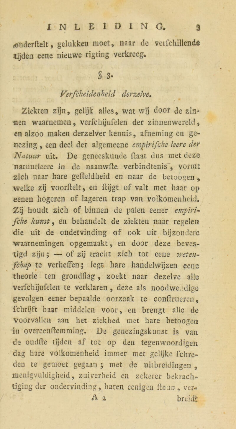 ionderftelt, gelukken moet, naar de verfchillende tijden eene nieuwe rigting verkreeg* Verfcheidenheid derzelve. Ziekten zijn, gelijk alles, wat wij door de zin- nen waarnemen, verfchijnfelen der zinnenwereld, en alzoo maken derzelver kennis, afneming en ge- nezing , een deel der algemeene empirifche leere der Natuur uit. De geneeskunde Haat dus met deze natuurleere in de naauwlte verbindtenis , vormt zich naar hare gefteldheid en naar de betoogen , welke zij voorftelt, en Hijgt of valt met haar op eenen hogeren of lageren trap van volkomenheid. Zij houdt zich of binnen de palen eener empirie fche kunst, en behandelt de ziekten naar regelen die uit de ondervinding of ook uit bijzondere ■waarnemingen opgemaakt, en door deze beves- tigd zijn; — of zij tracht zich tot eene weten- fchap te verheffen; legt hare handelwijzen eene theorie ten grondflag, zoekt naar dezelve alle verfchijnfelen te verklaren , deze als noodwendige gevolgen eener bepaalde oorzaak te conftrueren, fchrijft haar middelen voor, en brengt alle de voorvallen aan het ziekbed met hare betoogen in overeenftemming. De genezingskunst is van de oudfte tijden af tot op den tegenwoordigen dag hare volkomenheid immer met gelijke fchre- den te gemoet gegaan ; met de uitbreidingen , menigvuldigheid, zuiverheid en zekerer bekrach- tiging der ondervinding, haren eenigen Heun, vei- A 2 breidt