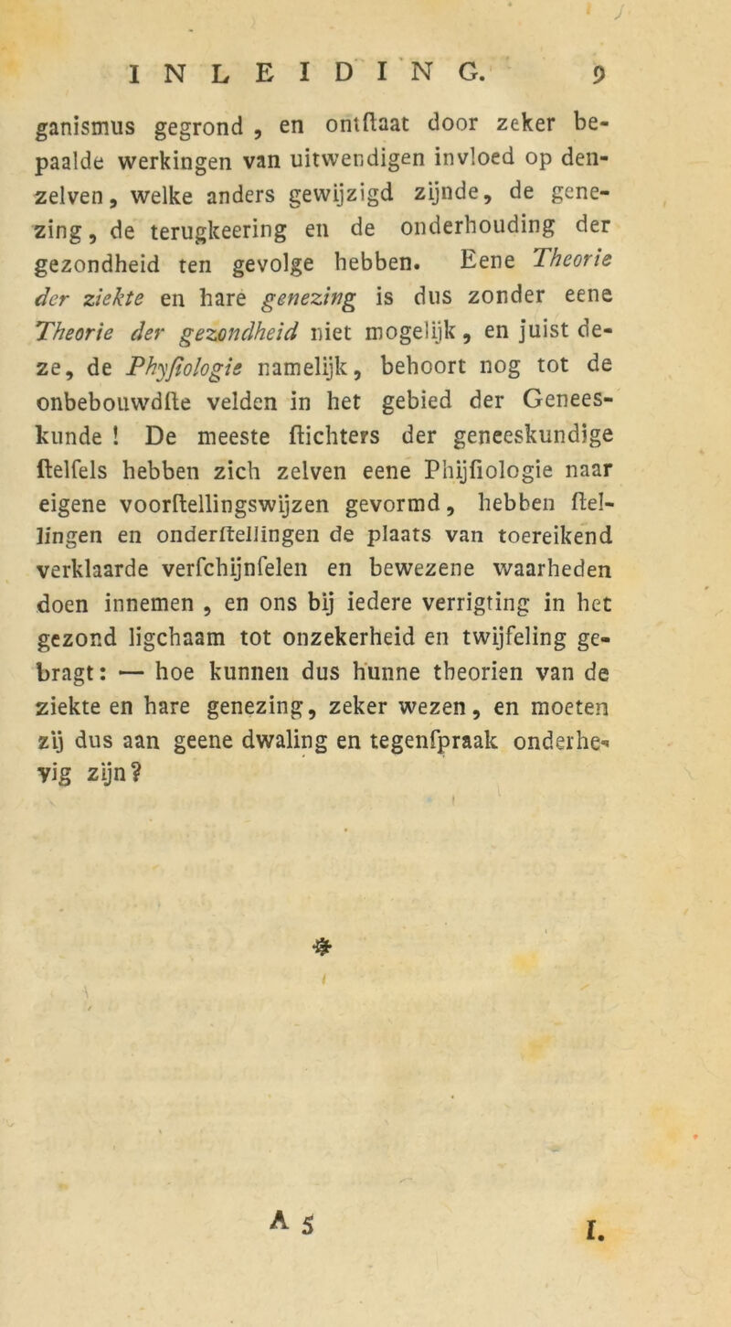 ganismus gegrond , en ontüaat door zeker be- paalde werkingen van uitwendigen invloed op den- zelven, welke anders gewijzigd zijnde, de gene- zing , de terugkeering en de onderhouding der gezondheid ten gevolge hebben. Eene Theorie der ziekte en hare genezing is dus zonder eene Theorie der gezondheid niet mogelijk , en juist de- ze, de Phyfiologis namelijk, behoort nog tot de onbebouwdfte velden in het gebied der Genees- kunde ! De meeste ftichters der geneeskundige ftelfels hebben zich zelven eene Phijfiologie naar eigene voorftellingswijzen gevormd, hebben Hel- lingen en onderltellïngen de plaats van toereikend verklaarde verfchijnfelen en bewezene waarheden doen innemen , en ons bij iedere verrigting in het gezond ligchaam tot onzekerheid en twijfeling ge- bragt: — hoe kunnen dus hunne tbeorien van de ziekteen hare genezing, zeker wezen, en moeten zij dus aan geene dwaling en tegenfpraak onderhe- vig zijn? & I.